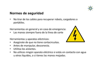 Normes de seguridad
• No tirar de los cables para recuperar robots, cargadores o
portátiles.
Herramientas en general y en caso de emergencia:
• Las manos siempre fuera de la línea de corte
Herramientas y aparatos eléctricos:
• Asegúrate de que no tiene cortocircuitos.
• Antes de manipular, desconecta.
• Utilitza los aislantes.
• No utilices ningún aparato eléctrico si estás en contacto con agua
u otros líquidos, o si tienes las manos mojadas.
 
