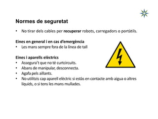 Normes de seguretat
• No tirar dels cables per recuperar robots, carregadors o portàtils.
Eines en general i en cas d’emergència
• Les mans sempre fora de la línea de tall
Eines i aparells elèctrics
• Assegura’t que no té curtcircuits.
• Abans de manipular, desconnecta.
• Agafa pels aïllants.
• No utilitzis cap aparell elèctric si estàs en contacte amb aigua o altres
líquids, o si tens les mans mullades.
 
