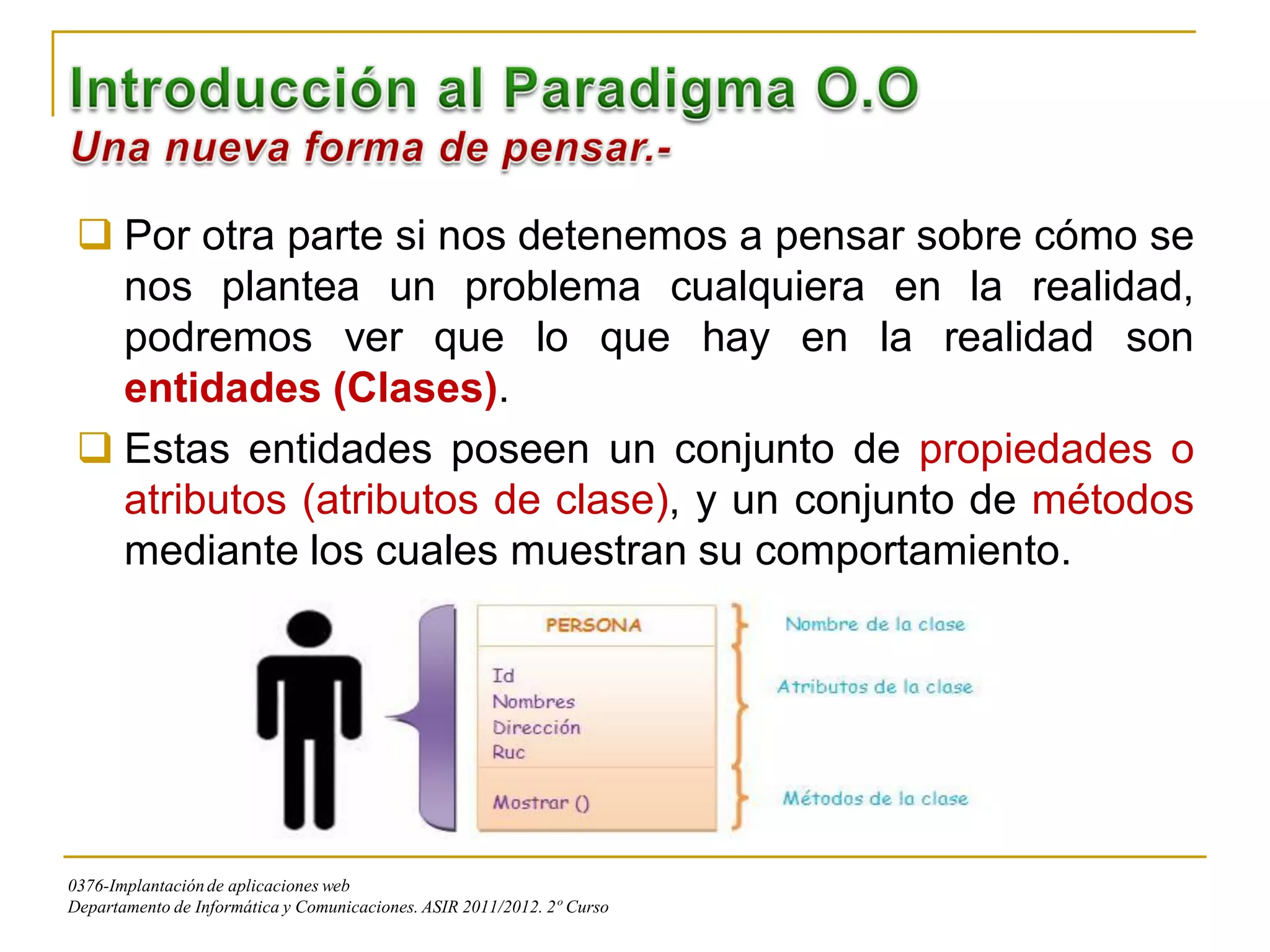  Por otra parte si nos detenemos a pensar sobre cómo se
   nos plantea un problema cualquiera en la realidad,
   podremos ver que lo que hay en la realidad son
   entidades (Clases).
  Estas entidades poseen un conjunto de propiedades o
   atributos (atributos de clase), y un conjunto de métodos
   mediante los cuales muestran su comportamiento.




0376-Implantación de aplicaciones web
Departamento de Informática y Comunicaciones. ASIR 2011/2012. 2º Curso
 