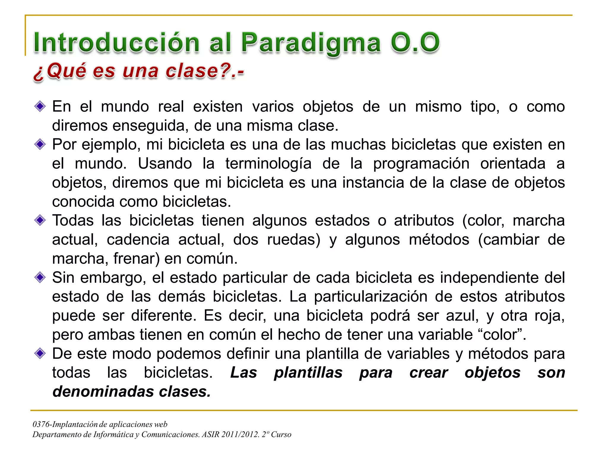 En el mundo real existen varios objetos de un mismo tipo, o como
     diremos enseguida, de una misma clase.
     Por ejemplo, mi bicicleta es una de las muchas bicicletas que existen en
     el mundo. Usando la terminología de la programación orientada a
     objetos, diremos que mi bicicleta es una instancia de la clase de objetos
     conocida como bicicletas.
     Todas las bicicletas tienen algunos estados o atributos (color, marcha
     actual, cadencia actual, dos ruedas) y algunos métodos (cambiar de
     marcha, frenar) en común.
     Sin embargo, el estado particular de cada bicicleta es independiente del
     estado de las demás bicicletas. La particularización de estos atributos
     puede ser diferente. Es decir, una bicicleta podrá ser azul, y otra roja,
     pero ambas tienen en común el hecho de tener una variable “color”.
     De este modo podemos definir una plantilla de variables y métodos para
     todas las bicicletas. Las plantillas para crear objetos son
     denominadas clases.
0376-Implantación de aplicaciones web
Departamento de Informática y Comunicaciones. ASIR 2011/2012. 2º Curso
 