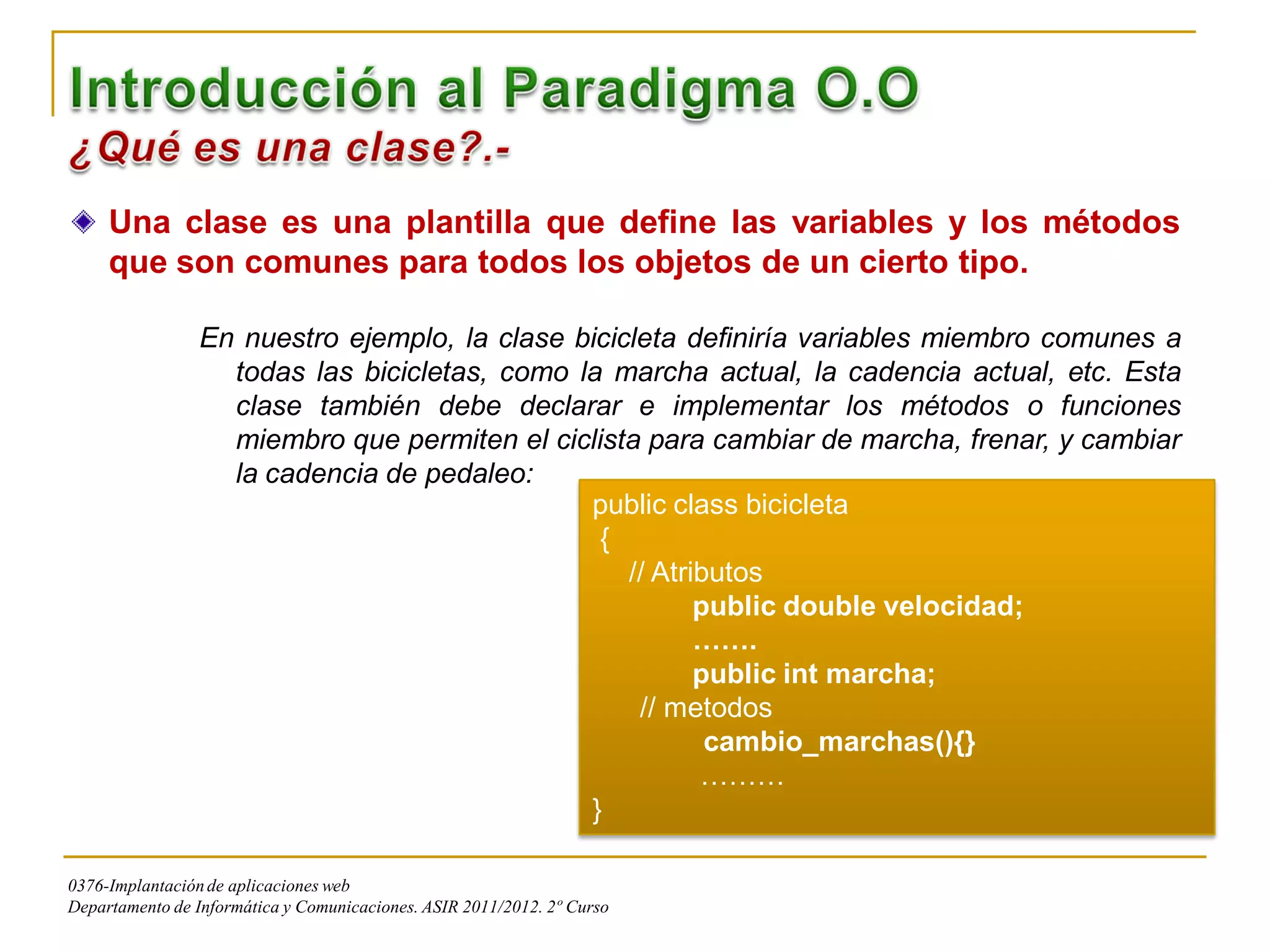 Una clase es una plantilla que define las variables y los métodos
     que son comunes para todos los objetos de un cierto tipo.

                 En nuestro ejemplo, la clase bicicleta definiría variables miembro comunes a
                   todas las bicicletas, como la marcha actual, la cadencia actual, etc. Esta
                   clase también debe declarar e implementar los métodos o funciones
                   miembro que permiten el ciclista para cambiar de marcha, frenar, y cambiar
                   la cadencia de pedaleo:
                                               public class bicicleta
                                                {
                                                   // Atributos
                                                          public double velocidad;
                                                          …….
                                                          public int marcha;
                                                    // metodos
                                                           cambio_marchas(){}
                                                          ………
                                               }

0376-Implantación de aplicaciones web
Departamento de Informática y Comunicaciones. ASIR 2011/2012. 2º Curso
 