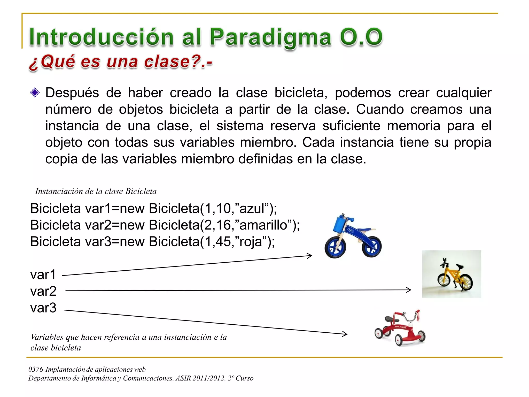 Después de haber creado la clase bicicleta, podemos crear cualquier
     número de objetos bicicleta a partir de la clase. Cuando creamos una
     instancia de una clase, el sistema reserva suficiente memoria para el
     objeto con todas sus variables miembro. Cada instancia tiene su propia
     copia de las variables miembro definidas en la clase.

  Instanciación de la clase Bicicleta

Bicicleta var1=new Bicicleta(1,10,”azul”);
Bicicleta var2=new Bicicleta(2,16,”amarillo”);
Bicicleta var3=new Bicicleta(1,45,”roja”);

var1
var2
var3
Variables que hacen referencia a una instanciación e la
clase bicicleta

0376-Implantación de aplicaciones web
Departamento de Informática y Comunicaciones. ASIR 2011/2012. 2º Curso
 