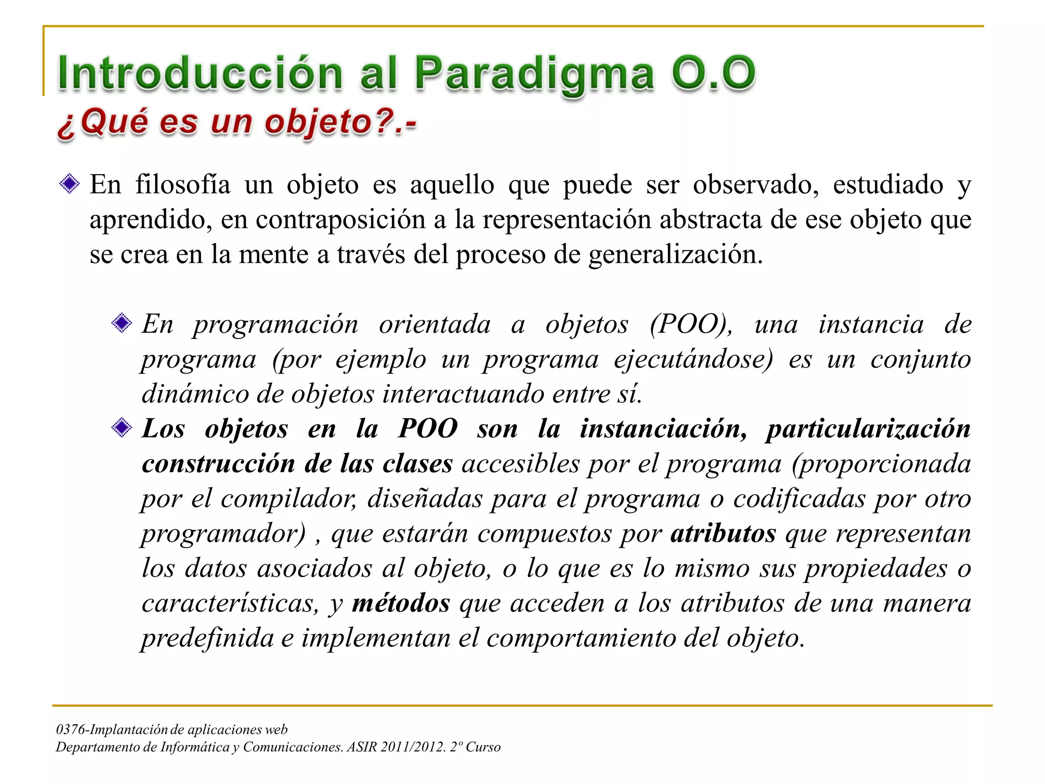 En filosofía un objeto es aquello que puede ser observado, estudiado y
     aprendido, en contraposición a la representación abstracta de ese objeto que
     se crea en la mente a través del proceso de generalización.

             En programación orientada a objetos (POO), una instancia de
             programa (por ejemplo un programa ejecutándose) es un conjunto
             dinámico de objetos interactuando entre sí.
             Los objetos en la POO son la instanciación, particularización
             construcción de las clases accesibles por el programa (proporcionada
             por el compilador, diseñadas para el programa o codificadas por otro
             programador) , que estarán compuestos por atributos que representan
             los datos asociados al objeto, o lo que es lo mismo sus propiedades o
             características, y métodos que acceden a los atributos de una manera
             predefinida e implementan el comportamiento del objeto.


0376-Implantación de aplicaciones web
Departamento de Informática y Comunicaciones. ASIR 2011/2012. 2º Curso
 