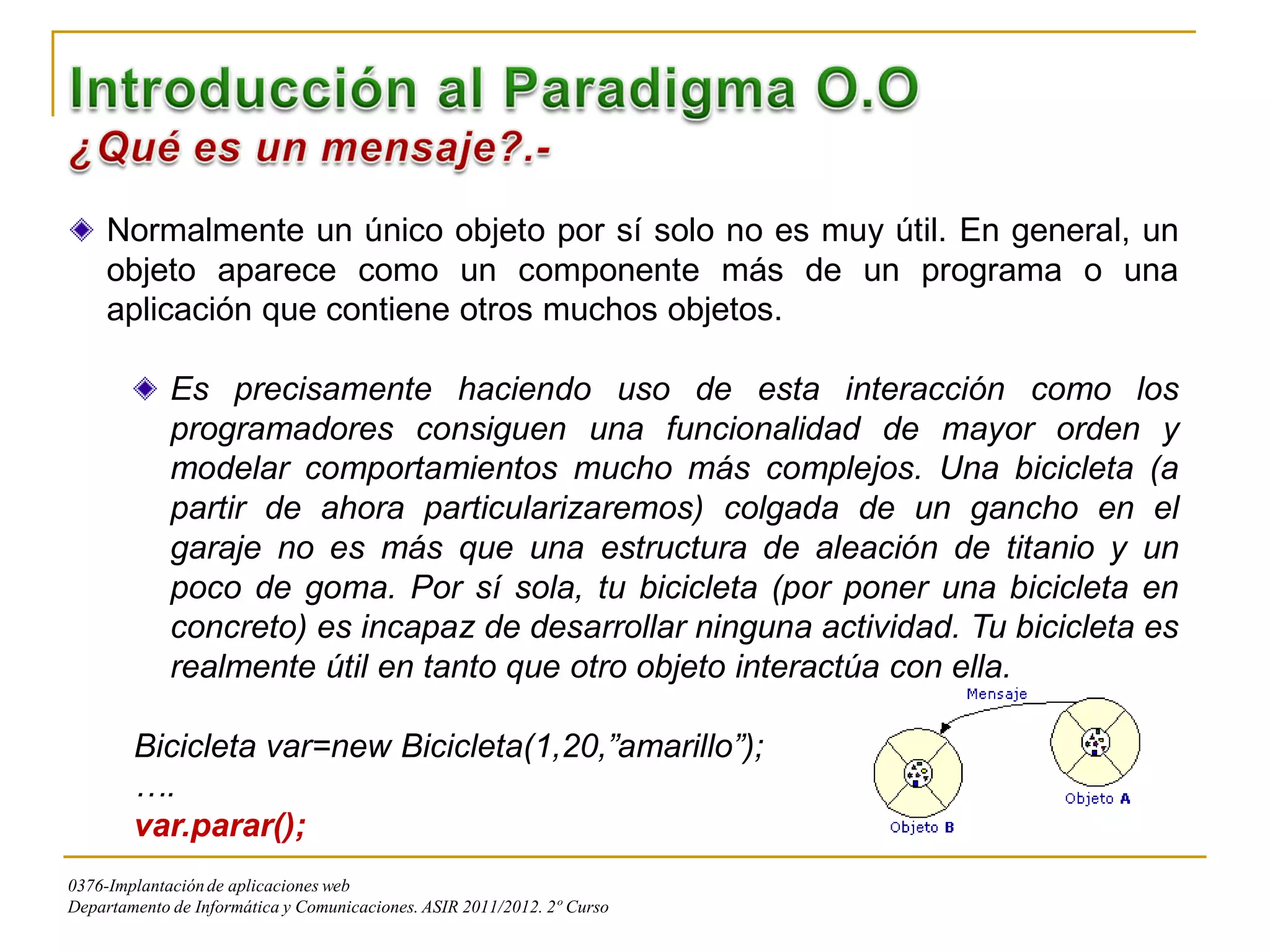 Normalmente un único objeto por sí solo no es muy útil. En general, un
     objeto aparece como un componente más de un programa o una
     aplicación que contiene otros muchos objetos.

             Es precisamente haciendo uso de esta interacción como los
             programadores consiguen una funcionalidad de mayor orden y
             modelar comportamientos mucho más complejos. Una bicicleta (a
             partir de ahora particularizaremos) colgada de un gancho en el
             garaje no es más que una estructura de aleación de titanio y un
             poco de goma. Por sí sola, tu bicicleta (por poner una bicicleta en
             concreto) es incapaz de desarrollar ninguna actividad. Tu bicicleta es
             realmente útil en tanto que otro objeto interactúa con ella.

        Bicicleta var=new Bicicleta(1,20,”amarillo”);
        ….
        var.parar();
0376-Implantación de aplicaciones web
Departamento de Informática y Comunicaciones. ASIR 2011/2012. 2º Curso
 