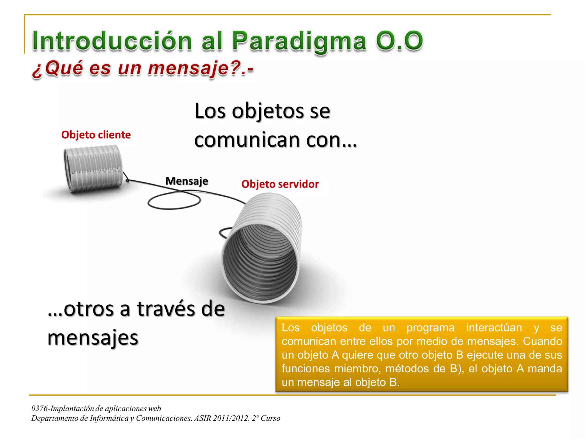 Los objetos de un programa interactúan y se
                                                                         comunican entre ellos por medio de mensajes. Cuando
                                                                         un objeto A quiere que otro objeto B ejecute una de sus
                                                                         funciones miembro, métodos de B), el objeto A manda
                                                                         un mensaje al objeto B.

0376-Implantación de aplicaciones web
Departamento de Informática y Comunicaciones. ASIR 2011/2012. 2º Curso
 