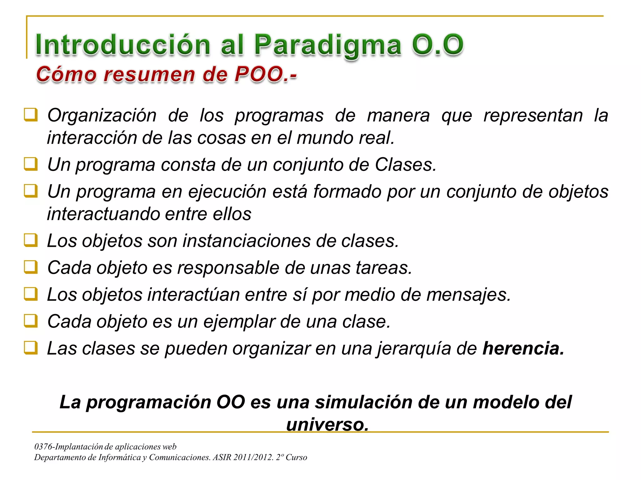  Organización de los programas de manera que representan la
  interacción de las cosas en el mundo real.
 Un programa consta de un conjunto de Clases.
 Un programa en ejecución está formado por un conjunto de objetos
  interactuando entre ellos
 Los objetos son instanciaciones de clases.
 Cada objeto es responsable de unas tareas.
 Los objetos interactúan entre sí por medio de mensajes.
 Cada objeto es un ejemplar de una clase.
 Las clases se pueden organizar en una jerarquía de herencia.

       La programación OO es una simulación de un modelo del
                              universo.
 0376-Implantación de aplicaciones web
 Departamento de Informática y Comunicaciones. ASIR 2011/2012. 2º Curso
 