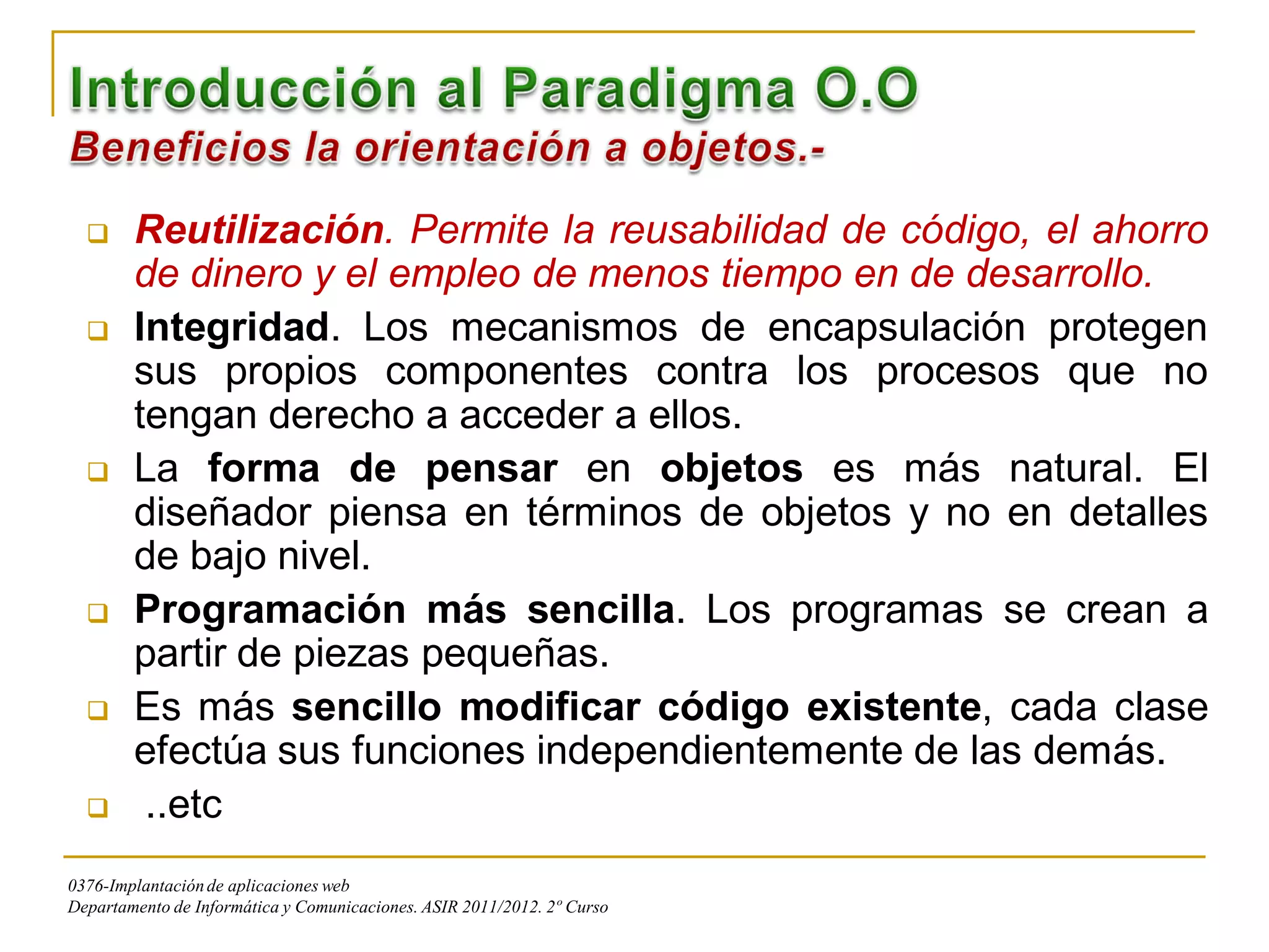      Reutilización. Permite la reusabilidad de código, el ahorro
        de dinero y el empleo de menos tiempo en de desarrollo.
       Integridad. Los mecanismos de encapsulación protegen
        sus propios componentes contra los procesos que no
        tengan derecho a acceder a ellos.
       La forma de pensar en objetos es más natural. El
        diseñador piensa en términos de objetos y no en detalles
        de bajo nivel.
       Programación más sencilla. Los programas se crean a
        partir de piezas pequeñas.
       Es más sencillo modificar código existente, cada clase
        efectúa sus funciones independientemente de las demás.
        ..etc
0376-Implantación de aplicaciones web
Departamento de Informática y Comunicaciones. ASIR 2011/2012. 2º Curso
 