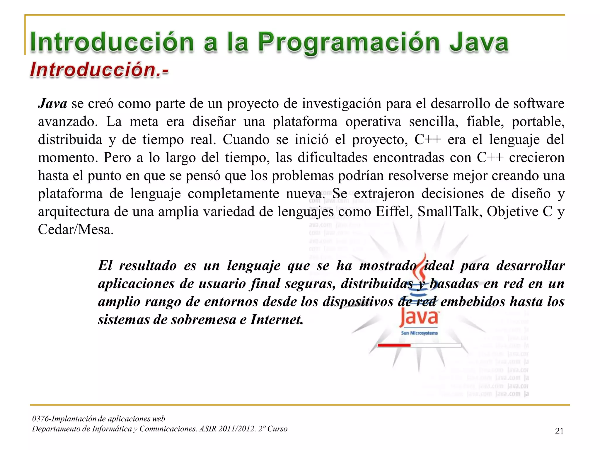 Java se creó como parte de un proyecto de investigación para el desarrollo de software
 avanzado. La meta era diseñar una plataforma operativa sencilla, fiable, portable,
 distribuida y de tiempo real. Cuando se inició el proyecto, C++ era el lenguaje del
 momento. Pero a lo largo del tiempo, las dificultades encontradas con C++ crecieron
 hasta el punto en que se pensó que los problemas podrían resolverse mejor creando una
 plataforma de lenguaje completamente nueva. Se extrajeron decisiones de diseño y
 arquitectura de una amplia variedad de lenguajes como Eiffel, SmallTalk, Objetive C y
 Cedar/Mesa.

                  El resultado es un lenguaje que se ha mostrado ideal para desarrollar
                  aplicaciones de usuario final seguras, distribuidas y basadas en red en un
                  amplio rango de entornos desde los dispositivos de red embebidos hasta los
                  sistemas de sobremesa e Internet.




0376-Implantación de aplicaciones web
Departamento de Informática y Comunicaciones. ASIR 2011/2012. 2º Curso                    21
 