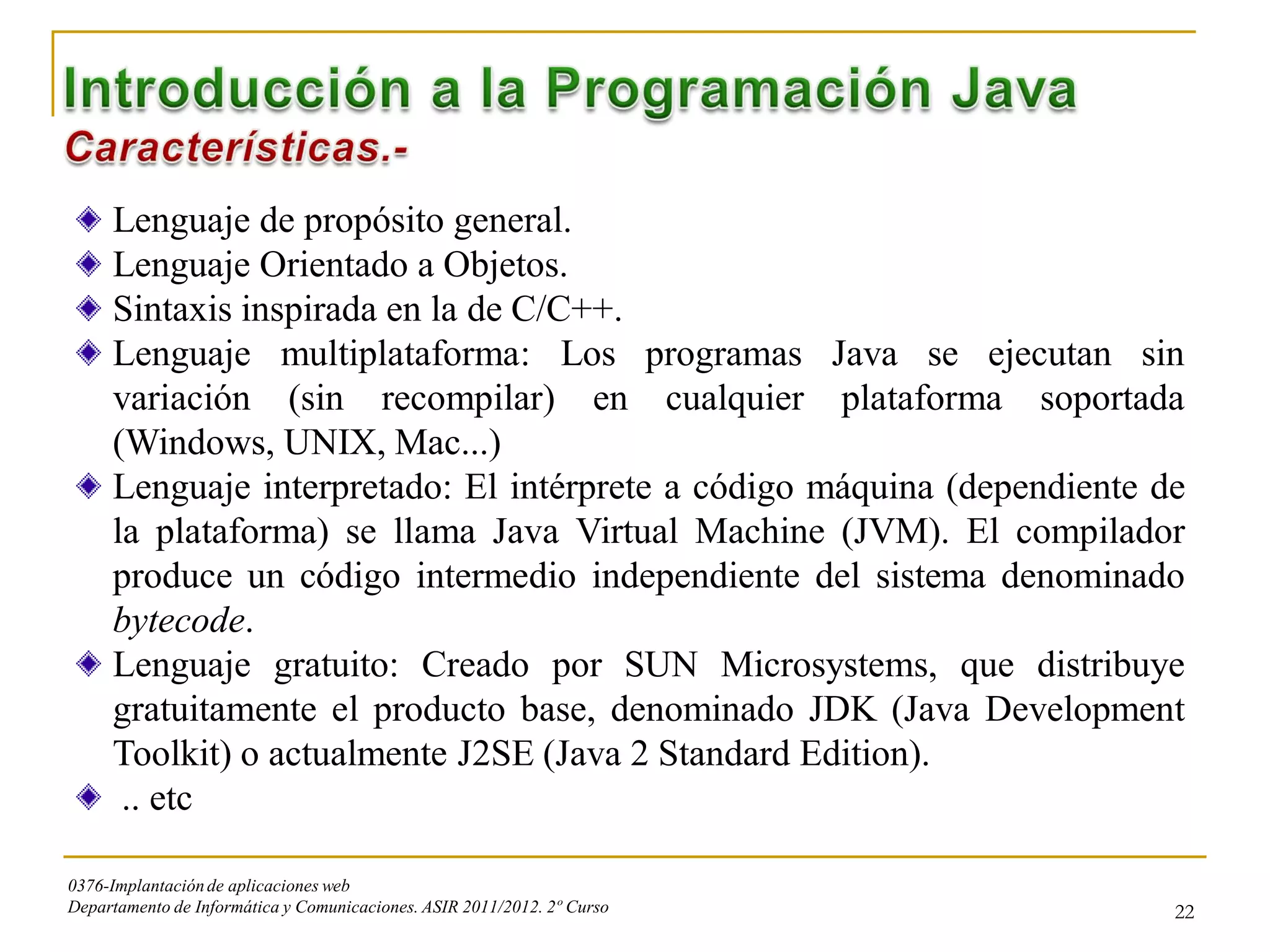 Lenguaje de propósito general.
     Lenguaje Orientado a Objetos.
     Sintaxis inspirada en la de C/C++.
     Lenguaje multiplataforma: Los programas Java se ejecutan sin
     variación (sin recompilar) en cualquier plataforma soportada
     (Windows, UNIX, Mac...)
     Lenguaje interpretado: El intérprete a código máquina (dependiente de
     la plataforma) se llama Java Virtual Machine (JVM). El compilador
     produce un código intermedio independiente del sistema denominado
     bytecode.
     Lenguaje gratuito: Creado por SUN Microsystems, que distribuye
     gratuitamente el producto base, denominado JDK (Java Development
     Toolkit) o actualmente J2SE (Java 2 Standard Edition).
      .. etc

0376-Implantación de aplicaciones web
Departamento de Informática y Comunicaciones. ASIR 2011/2012. 2º Curso   22
 
