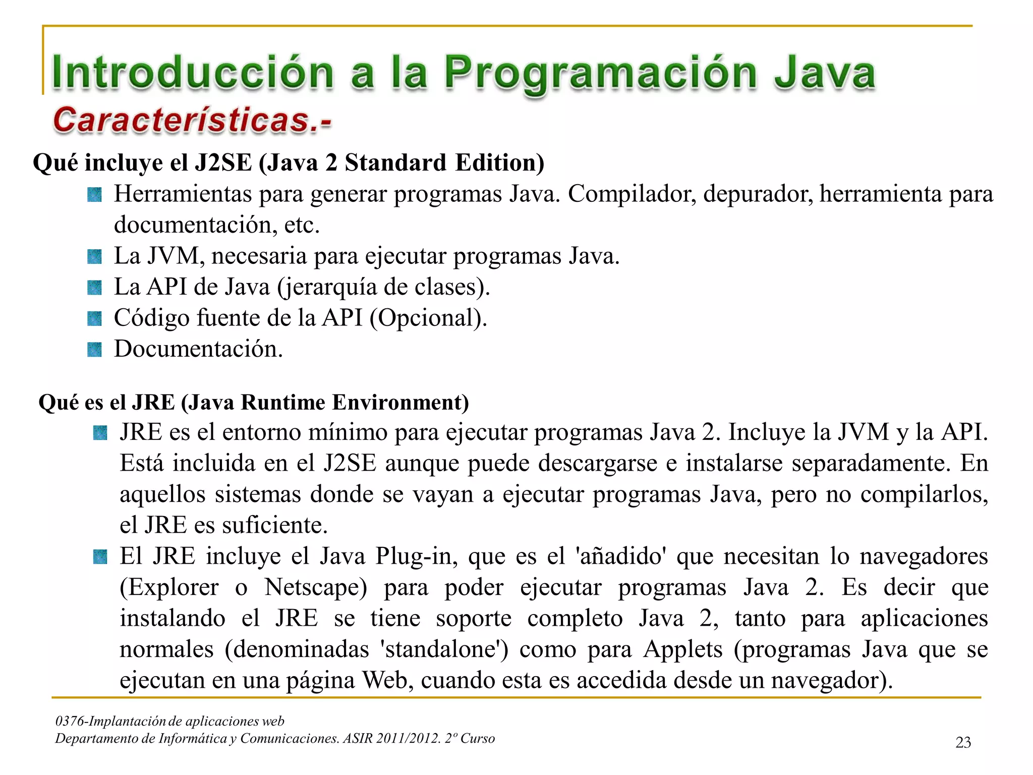 Qué incluye el J2SE (Java 2 Standard Edition)
       Herramientas para generar programas Java. Compilador, depurador, herramienta para
       documentación, etc.
       La JVM, necesaria para ejecutar programas Java.
       La API de Java (jerarquía de clases).
       Código fuente de la API (Opcional).
       Documentación.

Qué es el JRE (Java Runtime Environment)
            JRE es el entorno mínimo para ejecutar programas Java 2. Incluye la JVM y la API.
            Está incluida en el J2SE aunque puede descargarse e instalarse separadamente. En
            aquellos sistemas donde se vayan a ejecutar programas Java, pero no compilarlos,
            el JRE es suficiente.
            El JRE incluye el Java Plug-in, que es el 'añadido' que necesitan lo navegadores
            (Explorer o Netscape) para poder ejecutar programas Java 2. Es decir que
            instalando el JRE se tiene soporte completo Java 2, tanto para aplicaciones
            normales (denominadas 'standalone') como para Applets (programas Java que se
            ejecutan en una página Web, cuando esta es accedida desde un navegador).
  0376-Implantación de aplicaciones web
  Departamento de Informática y Comunicaciones. ASIR 2011/2012. 2º Curso                 23
 