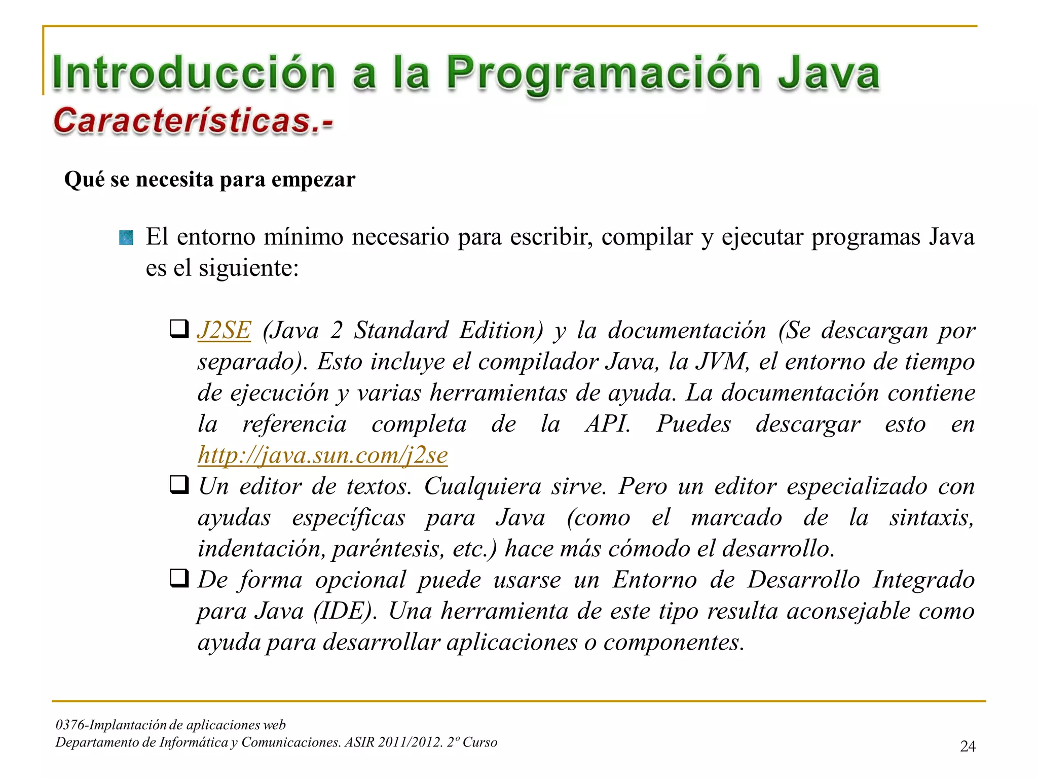 Qué se necesita para empezar

              El entorno mínimo necesario para escribir, compilar y ejecutar programas Java
              es el siguiente:

                  J2SE (Java 2 Standard Edition) y la documentación (Se descargan por
                   separado). Esto incluye el compilador Java, la JVM, el entorno de tiempo
                   de ejecución y varias herramientas de ayuda. La documentación contiene
                   la referencia completa de la API. Puedes descargar esto en
                   http://java.sun.com/j2se
                  Un editor de textos. Cualquiera sirve. Pero un editor especializado con
                   ayudas específicas para Java (como el marcado de la sintaxis,
                   indentación, paréntesis, etc.) hace más cómodo el desarrollo.
                  De forma opcional puede usarse un Entorno de Desarrollo Integrado
                   para Java (IDE). Una herramienta de este tipo resulta aconsejable como
                   ayuda para desarrollar aplicaciones o componentes.


0376-Implantación de aplicaciones web
Departamento de Informática y Comunicaciones. ASIR 2011/2012. 2º Curso                   24
 