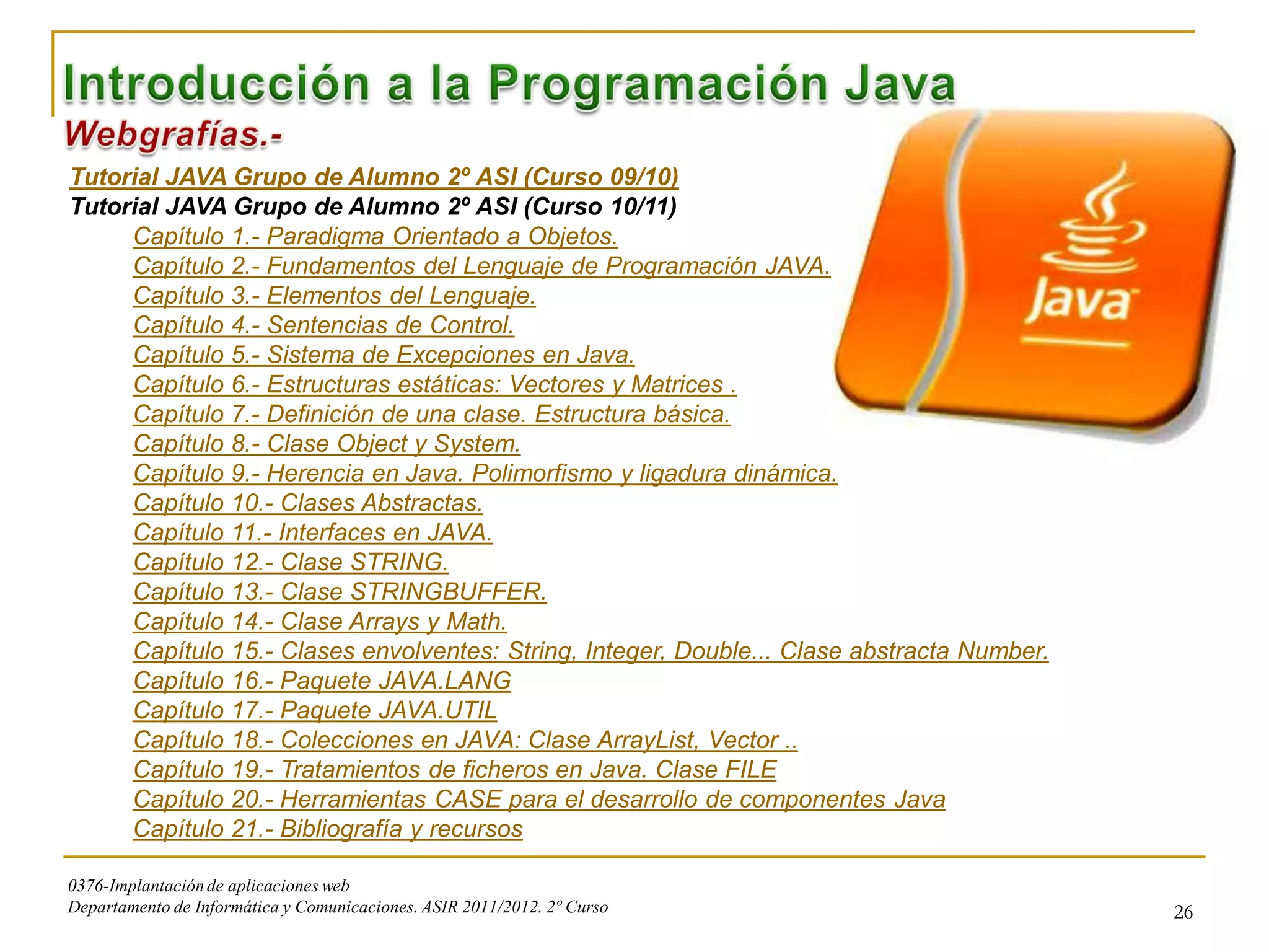 Tutorial JAVA Grupo de Alumno 2º ASI (Curso 09/10)
Tutorial JAVA Grupo de Alumno 2º ASI (Curso 10/11)
     Capítulo 1.- Paradigma Orientado a Objetos.
     Capítulo 2.- Fundamentos del Lenguaje de Programación JAVA.
     Capítulo 3.- Elementos del Lenguaje.
     Capítulo 4.- Sentencias de Control.
     Capítulo 5.- Sistema de Excepciones en Java.
     Capítulo 6.- Estructuras estáticas: Vectores y Matrices .
     Capítulo 7.- Definición de una clase. Estructura básica.
     Capítulo 8.- Clase Object y System.
     Capítulo 9.- Herencia en Java. Polimorfismo y ligadura dinámica.
     Capítulo 10.- Clases Abstractas.
     Capítulo 11.- Interfaces en JAVA.
     Capítulo 12.- Clase STRING.
     Capítulo 13.- Clase STRINGBUFFER.
     Capítulo 14.- Clase Arrays y Math.
     Capítulo 15.- Clases envolventes: String, Integer, Double... Clase abstracta Number.
     Capítulo 16.- Paquete JAVA.LANG
     Capítulo 17.- Paquete JAVA.UTIL
     Capítulo 18.- Colecciones en JAVA: Clase ArrayList, Vector ..
     Capítulo 19.- Tratamientos de ficheros en Java. Clase FILE
     Capítulo 20.- Herramientas CASE para el desarrollo de componentes Java
     Capítulo 21.- Bibliografía y recursos

0376-Implantación de aplicaciones web
Departamento de Informática y Comunicaciones. ASIR 2011/2012. 2º Curso                      26
 