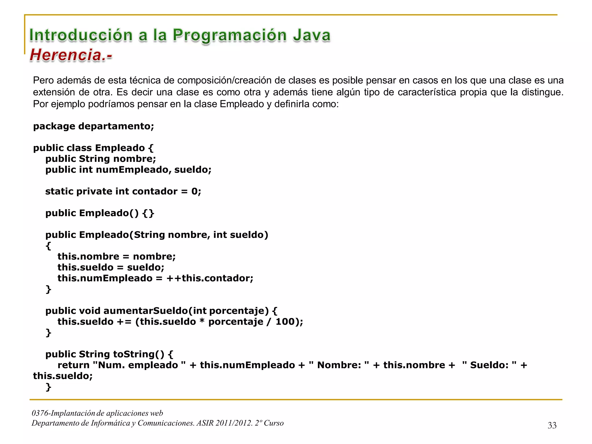 Pero además de esta técnica de composición/creación de clases es posible pensar en casos en los que una clase es una
extensión de otra. Es decir una clase es como otra y además tiene algún tipo de característica propia que la distingue.
Por ejemplo podríamos pensar en la clase Empleado y definirla como:

package departamento;

public class Empleado {
  public String nombre;
  public int numEmpleado, sueldo;

   static private int contador = 0;

   public Empleado() {}

   public Empleado(String nombre, int sueldo)
   {
     this.nombre = nombre;
     this.sueldo = sueldo;
     this.numEmpleado = ++this.contador;
   }

   public void aumentarSueldo(int porcentaje) {
     this.sueldo += (this.sueldo * porcentaje / 100);
   }

   public String toString() {
     return "Num. empleado " + this.numEmpleado + " Nombre: " + this.nombre + " Sueldo: " +
this.sueldo;
   }

0376-Implantación de aplicaciones web
Departamento de Informática y Comunicaciones. ASIR 2011/2012. 2º Curso                                             33
 