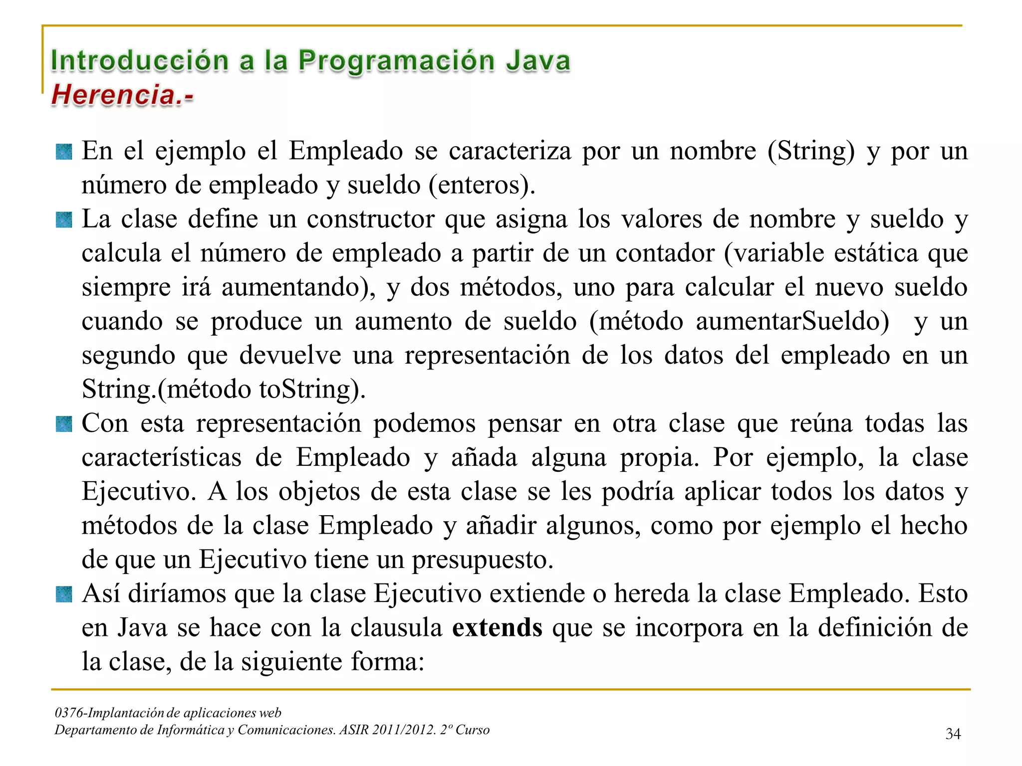En el ejemplo el Empleado se caracteriza por un nombre (String) y por un
    número de empleado y sueldo (enteros).
    La clase define un constructor que asigna los valores de nombre y sueldo y
    calcula el número de empleado a partir de un contador (variable estática que
    siempre irá aumentando), y dos métodos, uno para calcular el nuevo sueldo
    cuando se produce un aumento de sueldo (método aumentarSueldo) y un
    segundo que devuelve una representación de los datos del empleado en un
    String.(método toString).
    Con esta representación podemos pensar en otra clase que reúna todas las
    características de Empleado y añada alguna propia. Por ejemplo, la clase
    Ejecutivo. A los objetos de esta clase se les podría aplicar todos los datos y
    métodos de la clase Empleado y añadir algunos, como por ejemplo el hecho
    de que un Ejecutivo tiene un presupuesto.
    Así diríamos que la clase Ejecutivo extiende o hereda la clase Empleado. Esto
    en Java se hace con la clausula extends que se incorpora en la definición de
    la clase, de la siguiente forma:
0376-Implantación de aplicaciones web
Departamento de Informática y Comunicaciones. ASIR 2011/2012. 2º Curso         34
 