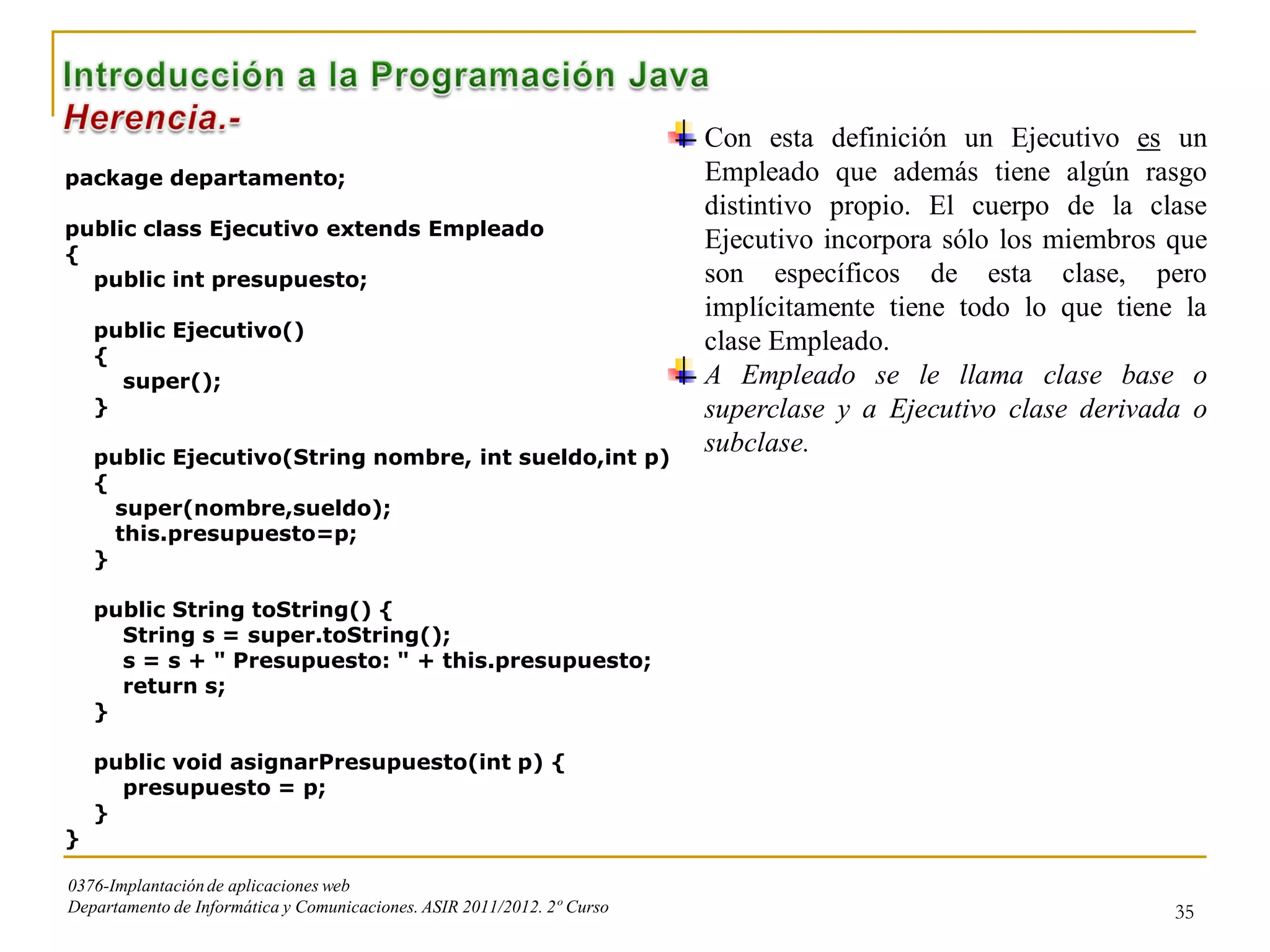 Con esta definición un Ejecutivo es un
package departamento;                                                    Empleado que además tiene algún rasgo
                                                                         distintivo propio. El cuerpo de la clase
public class Ejecutivo extends Empleado
{
                                                                         Ejecutivo incorpora sólo los miembros que
  public int presupuesto;                                                son específicos de esta clase, pero
                                                                         implícitamente tiene todo lo que tiene la
    public Ejecutivo()
    {
                                                                         clase Empleado.
      super();                                                           A Empleado se le llama clase base o
    }                                                                    superclase y a Ejecutivo clase derivada o
    public Ejecutivo(String nombre, int sueldo,int p)
                                                                         subclase.
    {
      super(nombre,sueldo);
      this.presupuesto=p;
    }

    public String toString() {
      String s = super.toString();
      s = s + " Presupuesto: " + this.presupuesto;
      return s;
    }

    public void asignarPresupuesto(int p) {
      presupuesto = p;
    }
}

0376-Implantación de aplicaciones web
Departamento de Informática y Comunicaciones. ASIR 2011/2012. 2º Curso                                         35
 