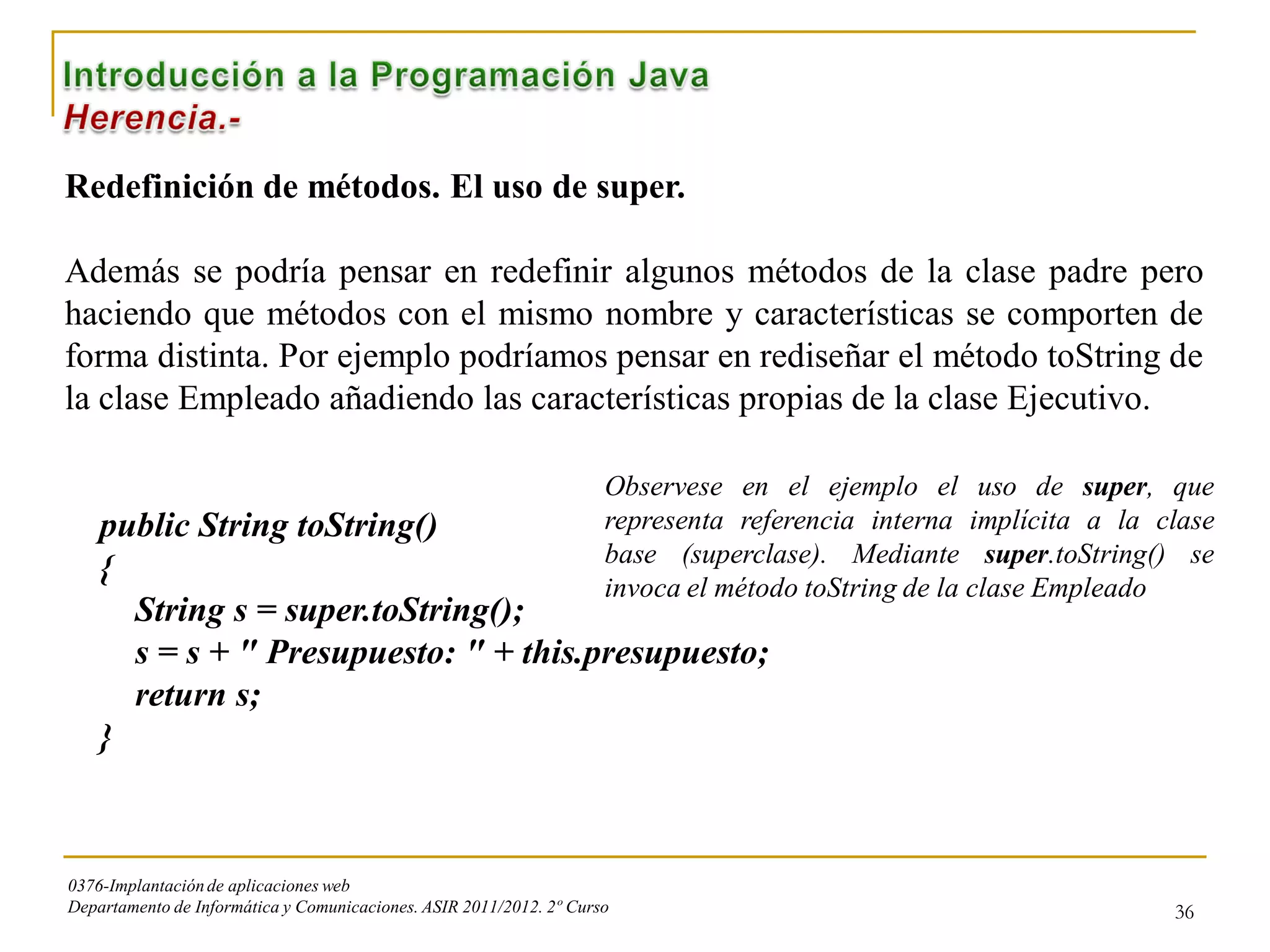 Redefinición de métodos. El uso de super.

Además se podría pensar en redefinir algunos métodos de la clase padre pero
haciendo que métodos con el mismo nombre y características se comporten de
forma distinta. Por ejemplo podríamos pensar en rediseñar el método toString de
la clase Empleado añadiendo las características propias de la clase Ejecutivo.

                                                                     Observese en el ejemplo el uso de super, que
    public String toString()                                         representa referencia interna implícita a la clase
                                                                     base (superclase). Mediante super.toString() se
    {
                                                                     invoca el método toString de la clase Empleado
      String s = super.toString();
      s = s + " Presupuesto: " + this.presupuesto;
      return s;
    }



0376-Implantación de aplicaciones web
Departamento de Informática y Comunicaciones. ASIR 2011/2012. 2º Curso                                             36
 