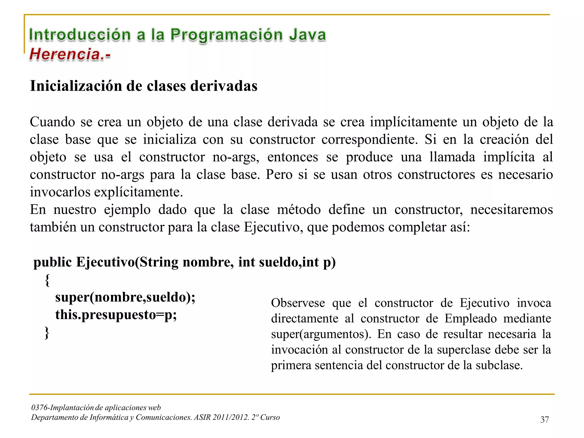 Inicialización de clases derivadas

Cuando se crea un objeto de una clase derivada se crea implícitamente un objeto de la
clase base que se inicializa con su constructor correspondiente. Si en la creación del
objeto se usa el constructor no-args, entonces se produce una llamada implícita al
constructor no-args para la clase base. Pero si se usan otros constructores es necesario
invocarlos explícitamente.
En nuestro ejemplo dado que la clase método define un constructor, necesitaremos
también un constructor para la clase Ejecutivo, que podemos completar así:

public Ejecutivo(String nombre, int sueldo,int p)
 {
   super(nombre,sueldo);              Observese que el constructor de Ejecutivo invoca
   this.presupuesto=p;                directamente al constructor de Empleado mediante
 }                                    super(argumentos). En caso de resultar necesaria la
                                                                   invocación al constructor de la superclase debe ser la
                                                                   primera sentencia del constructor de la subclase.


0376-Implantación de aplicaciones web
Departamento de Informática y Comunicaciones. ASIR 2011/2012. 2º Curso                                                37
 