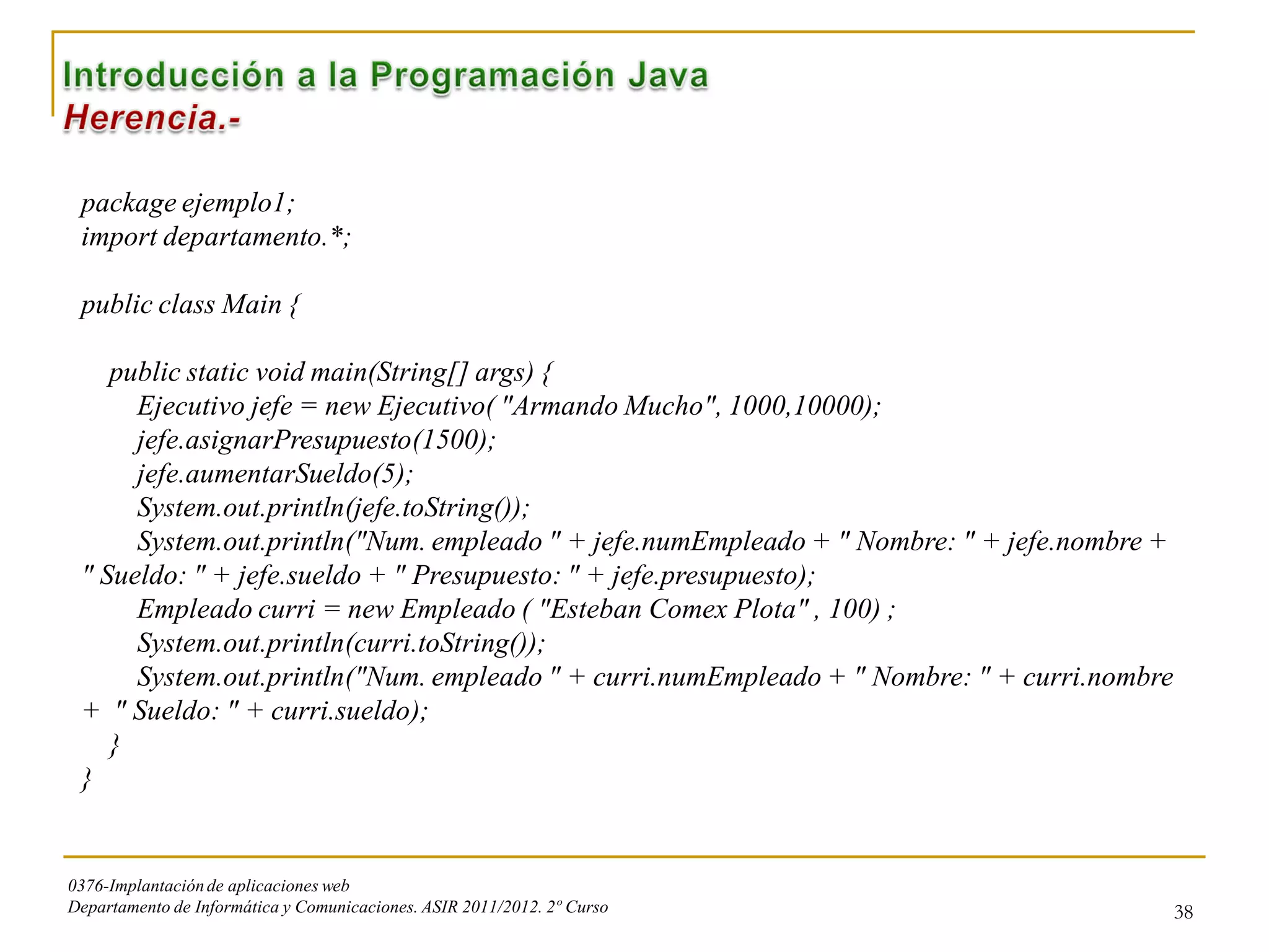 package ejemplo1;
 import departamento.*;

 public class Main {

    public static void main(String[] args) {
      Ejecutivo jefe = new Ejecutivo( "Armando Mucho", 1000,10000);
      jefe.asignarPresupuesto(1500);
      jefe.aumentarSueldo(5);
      System.out.println(jefe.toString());
      System.out.println("Num. empleado " + jefe.numEmpleado + " Nombre: " + jefe.nombre +
 " Sueldo: " + jefe.sueldo + " Presupuesto: " + jefe.presupuesto);
      Empleado curri = new Empleado ( "Esteban Comex Plota" , 100) ;
      System.out.println(curri.toString());
      System.out.println("Num. empleado " + curri.numEmpleado + " Nombre: " + curri.nombre
 + " Sueldo: " + curri.sueldo);
    }
 }


0376-Implantación de aplicaciones web
Departamento de Informática y Comunicaciones. ASIR 2011/2012. 2º Curso                       38
 