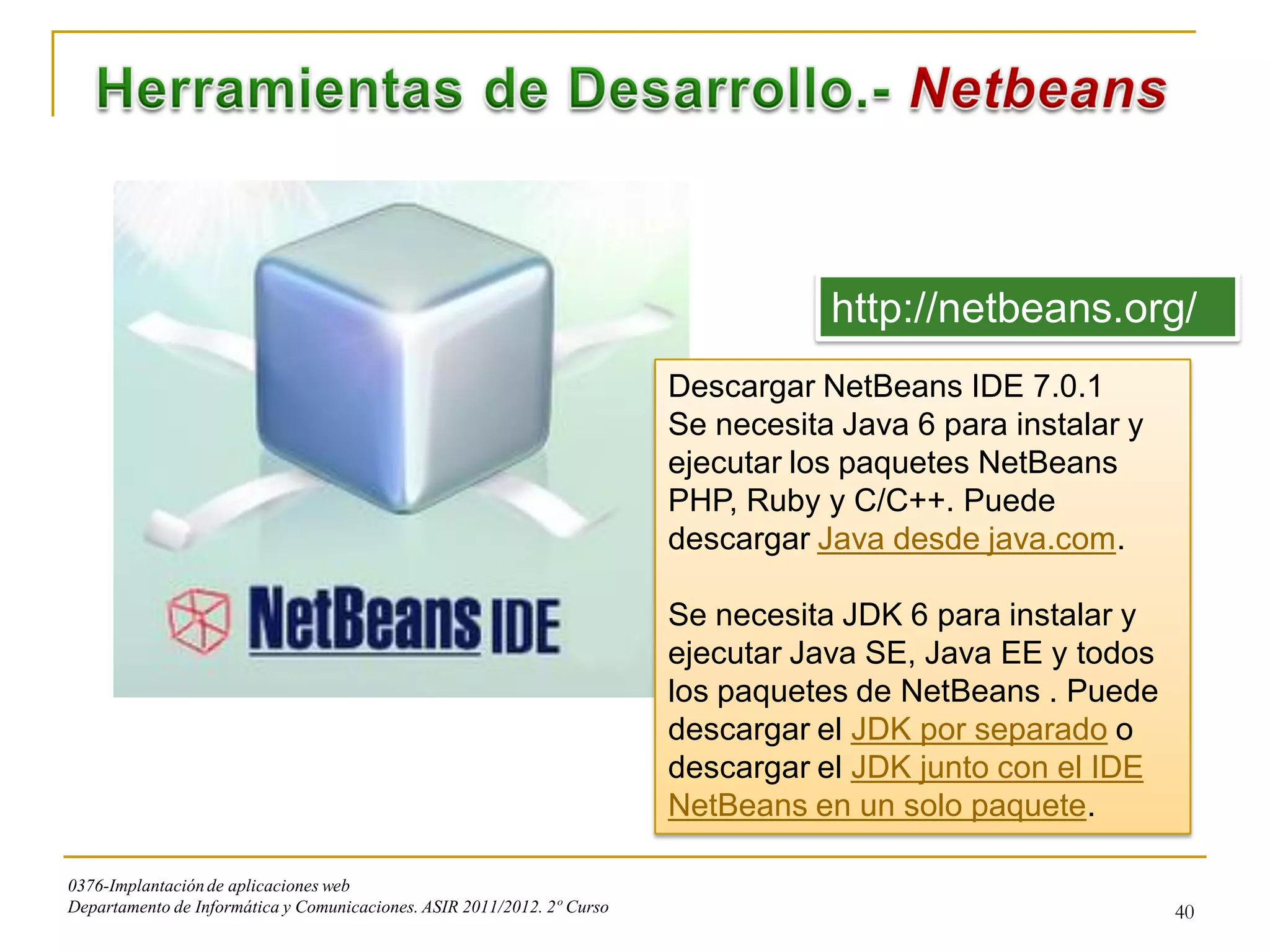 http://netbeans.org/
                                                                         Descargar NetBeans IDE 7.0.1
                                                                         Se necesita Java 6 para instalar y
                                                                         ejecutar los paquetes NetBeans
                                                                         PHP, Ruby y C/C++. Puede
                                                                         descargar Java desde java.com.

                                                                         Se necesita JDK 6 para instalar y
                                                                         ejecutar Java SE, Java EE y todos
                                                                         los paquetes de NetBeans . Puede
                                                                         descargar el JDK por separado o
                                                                         descargar el JDK junto con el IDE
                                                                         NetBeans en un solo paquete.

0376-Implantación de aplicaciones web
Departamento de Informática y Comunicaciones. ASIR 2011/2012. 2º Curso                                        40
 