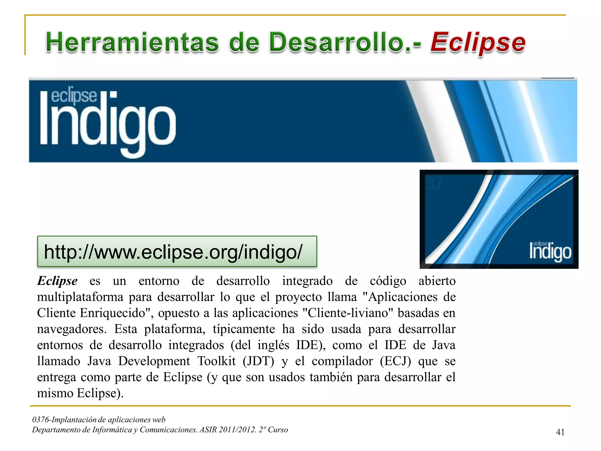 http://www.eclipse.org/indigo/
 Eclipse es un entorno de desarrollo integrado de código abierto
 multiplataforma para desarrollar lo que el proyecto llama "Aplicaciones de
 Cliente Enriquecido", opuesto a las aplicaciones "Cliente-liviano" basadas en
 navegadores. Esta plataforma, típicamente ha sido usada para desarrollar
 entornos de desarrollo integrados (del inglés IDE), como el IDE de Java
 llamado Java Development Toolkit (JDT) y el compilador (ECJ) que se
 entrega como parte de Eclipse (y que son usados también para desarrollar el
 mismo Eclipse).
0376-Implantación de aplicaciones web
Departamento de Informática y Comunicaciones. ASIR 2011/2012. 2º Curso           41
 