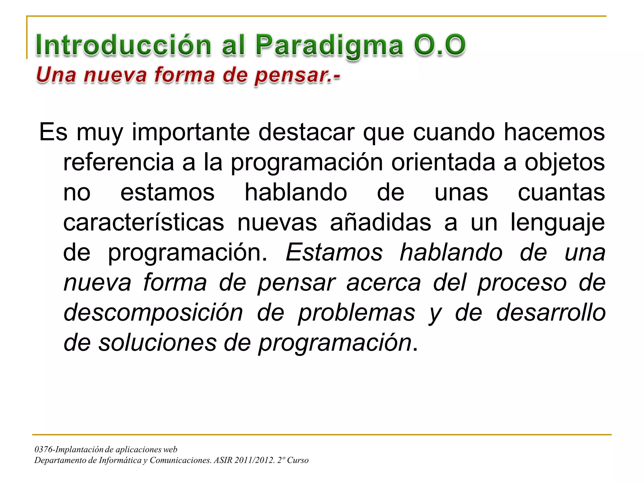 Es muy importante destacar que cuando hacemos
   referencia a la programación orientada a objetos
   no estamos hablando de unas cuantas
   características nuevas añadidas a un lenguaje
   de programación. Estamos hablando de una
   nueva forma de pensar acerca del proceso de
   descomposición de problemas y de desarrollo
   de soluciones de programación.



0376-Implantación de aplicaciones web
Departamento de Informática y Comunicaciones. ASIR 2011/2012. 2º Curso
 