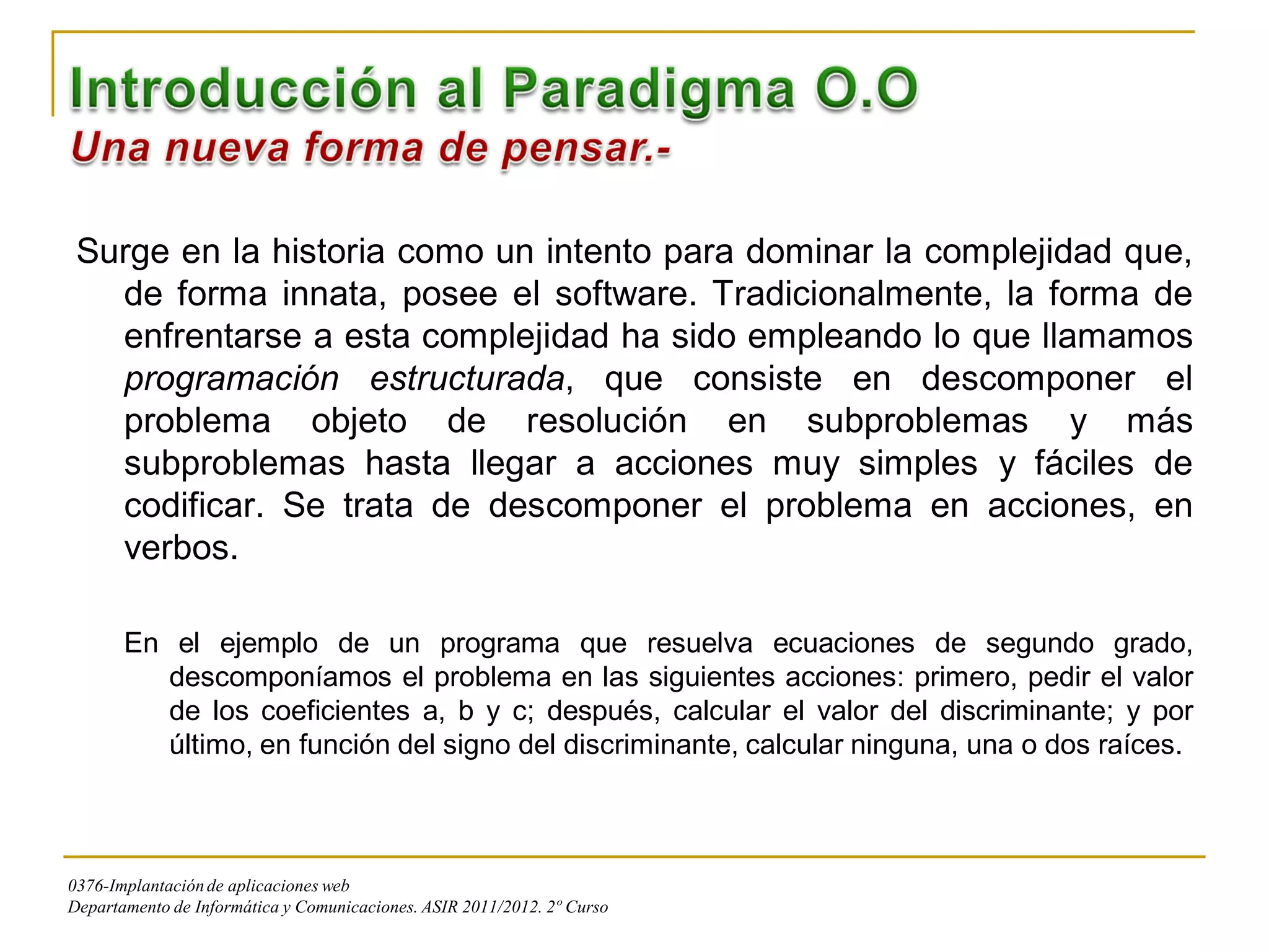 Surge en la historia como un intento para dominar la complejidad que,
   de forma innata, posee el software. Tradicionalmente, la forma de
   enfrentarse a esta complejidad ha sido empleando lo que llamamos
   programación estructurada, que consiste en descomponer el
   problema objeto de resolución en subproblemas y más
   subproblemas hasta llegar a acciones muy simples y fáciles de
   codificar. Se trata de descomponer el problema en acciones, en
   verbos.

       En el ejemplo de un programa que resuelva ecuaciones de segundo grado,
          descomponíamos el problema en las siguientes acciones: primero, pedir el valor
          de los coeficientes a, b y c; después, calcular el valor del discriminante; y por
          último, en función del signo del discriminante, calcular ninguna, una o dos raíces.



0376-Implantación de aplicaciones web
Departamento de Informática y Comunicaciones. ASIR 2011/2012. 2º Curso
 
