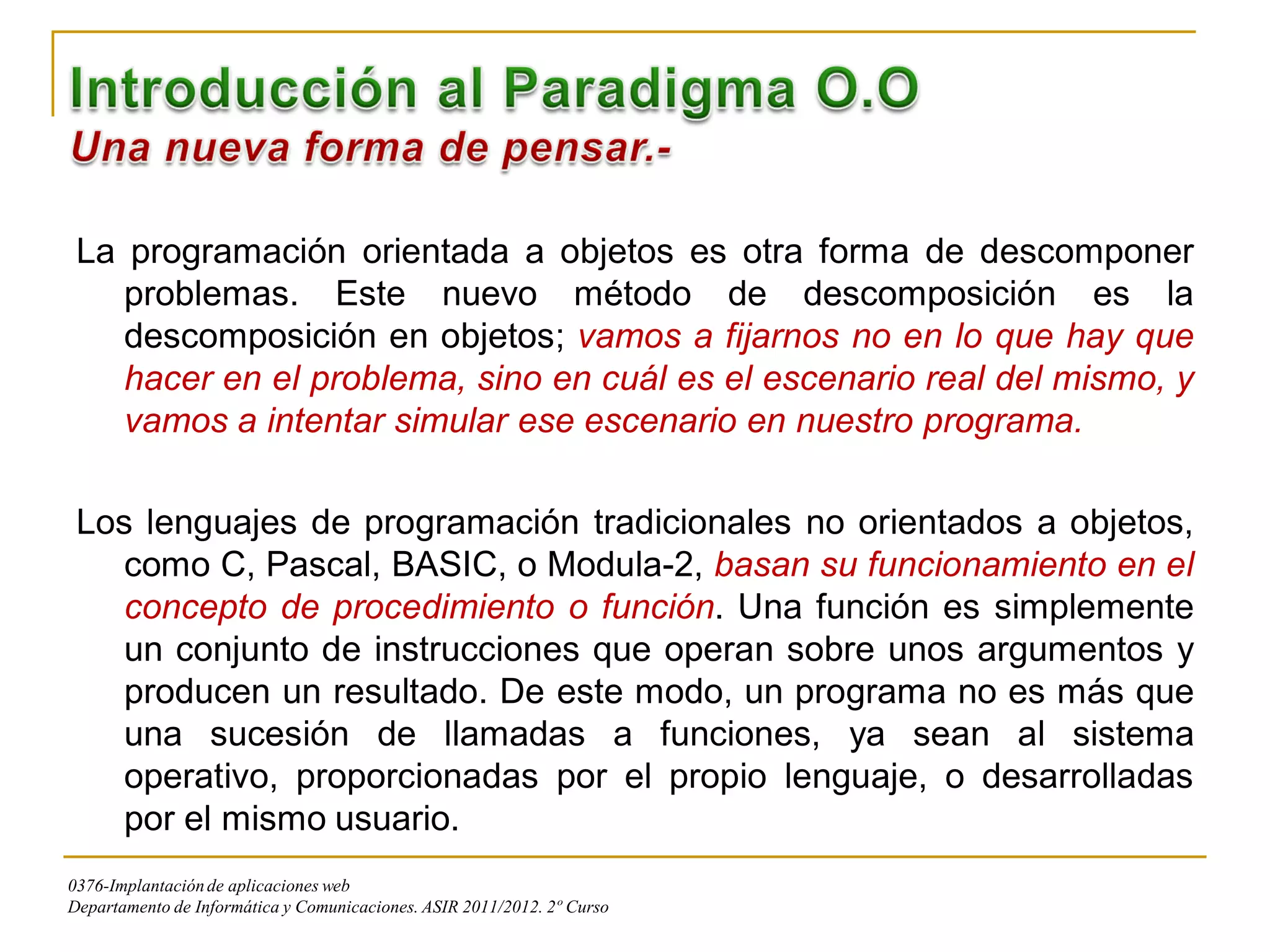 La programación orientada a objetos es otra forma de descomponer
    problemas. Este nuevo método de descomposición es la
    descomposición en objetos; vamos a fijarnos no en lo que hay que
    hacer en el problema, sino en cuál es el escenario real del mismo, y
    vamos a intentar simular ese escenario en nuestro programa.

 Los lenguajes de programación tradicionales no orientados a objetos,
    como C, Pascal, BASIC, o Modula-2, basan su funcionamiento en el
    concepto de procedimiento o función. Una función es simplemente
    un conjunto de instrucciones que operan sobre unos argumentos y
    producen un resultado. De este modo, un programa no es más que
    una sucesión de llamadas a funciones, ya sean al sistema
    operativo, proporcionadas por el propio lenguaje, o desarrolladas
    por el mismo usuario.
0376-Implantación de aplicaciones web
Departamento de Informática y Comunicaciones. ASIR 2011/2012. 2º Curso
 