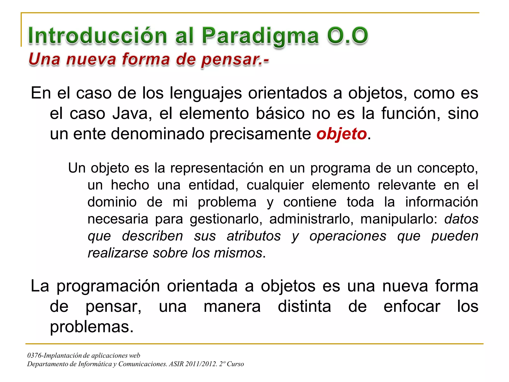 En el caso de los lenguajes orientados a objetos, como es
   el caso Java, el elemento básico no es la función, sino
   un ente denominado precisamente objeto.
             Un objeto es la representación en un programa de un concepto,
               un hecho una entidad, cualquier elemento relevante en el
               dominio de mi problema y contiene toda la información
               necesaria para gestionarlo, administrarlo, manipularlo: datos
               que describen sus atributos y operaciones que pueden
               realizarse sobre los mismos.

 La programación orientada a objetos es una nueva forma
   de pensar, una manera distinta de enfocar los
   problemas.
0376-Implantación de aplicaciones web
Departamento de Informática y Comunicaciones. ASIR 2011/2012. 2º Curso
 