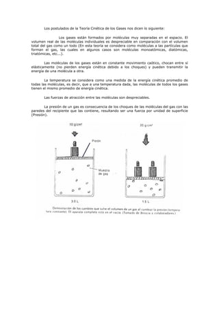 Los postulados de la Teoría Cinética de los Gases nos dicen lo siguiente:
Los gases están formados por moléculas muy separadas en el espacio. El
volumen real de las moléculas individuales es despreciable en comparación con el volumen
total del gas como un todo (En esta teoría se considera como moléculas a las partículas que
forman el gas, las cuales en algunos casos son moléculas monoatómicas, diatómicas,
triatómicas, etc...).
Las moléculas de los gases están en constante movimiento caótico, chocan entre sí
elásticamente (no pierden energía cinética debido a los choques) y pueden transmitir la
energía de una molécula a otra.
La temperatura se considera como una medida de la energía cinética promedio de
todas las moléculas, es decir, que a una temperatura dada, las moléculas de todos los gases
tienen el mismo promedio de energía cinética.
Las fuerzas de atracción entre las moléculas son despreciables.
La presión de un gas es consecuencia de los choques de las moléculas del gas con las
paredes del recipiente que las contiene, resultando ser una fuerza por unidad de superficie
(Presión).
 