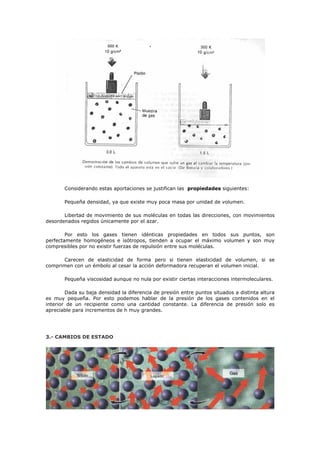 Considerando estas aportaciones se justifican las propiedades siguientes:
Pequeña densidad, ya que existe muy poca masa por unidad de volumen.
Libertad de movimiento de sus moléculas en todas las direcciones, con movimientos
desordenados regidos únicamente por el azar.
Por esto los gases tienen idénticas propiedades en todos sus puntos, son
perfectamente homogéneos e isótropos, tienden a ocupar el máximo volumen y son muy
compresibles por no existir fuerzas de repulsión entre sus moléculas.
Carecen de elasticidad de forma pero si tienen elasticidad de volumen, si se
comprimen con un émbolo al cesar la acción deformadora recuperan el volumen inicial.
Pequeña viscosidad aunque no nula por existir ciertas interacciones intermoleculares.
Dada su baja densidad la diferencia de presión entre puntos situados a distinta altura
es muy pequeña. Por esto podemos hablar de la presión de los gases contenidos en el
interior de un recipiente como una cantidad constante. La diferencia de presión solo es
apreciable para incrementos de h muy grandes.
3.- CAMBIOS DE ESTADO
 