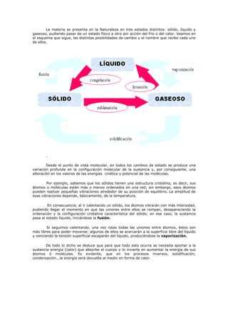 La materia se presenta en la Naturaleza en tres estados distintos: sólido, líquido y
gaseoso, pudiendo pasar de un estado físico a otro por acción del frío o del calor. Veamos en
el esquema que sigue, las distintas posibilidades de cambio y el nombre que recibe cada uno
de ellos.
.
Desde el punto de vista molecular, en todos los cambios de estado se produce una
variación profunda en la configuración molecular de la sustancia y, por consiguiente, una
alteración en los valores de las energías cinética y potencial de las moléculas.
Por ejemplo, sabemos que los sólidos tienen una estructura cristalina, es decir, sus
átomos o moléculas están más o menos ordenados en una red; sin embargo, esos átomos
pueden realizar pequeñas vibraciones alrededor de su posición de equilibrio. La amplitud de
esas vibraciones depende, básicamente, de la temperatura.
En consecuencia, al ir calentando un sólido, los átomos vibrarán con más intensidad,
pudiendo llegar el momento en que las uniones entre ellos se rompan, desapareciendo la
ordenación y la configuración cristalina característica del sólido; en ese caso, la sustancia
pasa al estado líquido, iniciándose la fusión.
Si seguimos calentando, una vez rotas todas las uniones entre átomos, éstos son
más libres para poder moverse; algunos de ellos se acercarán a la superficie libre del líquido
y venciendo la tensión superficial escaparán del líquido, produciéndose la vaporización.
De todo lo dicho se deduce que para que todo esto ocurra se necesita aportar a la
sustancia energía (calor) que absorbe el cuerpo y lo invierte en aumentar la energía de sus
átomos ó moléculas. Es evidente, que en los procesos inversos, solidificación,
condensación...la energía será devuelta al medio en forma de calor.
 