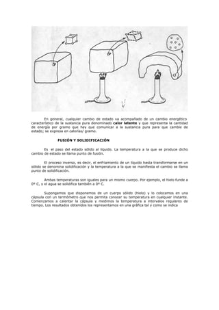 En general, cualquier cambio de estado va acompañado de un cambio energético
característico de la sustancia pura denominado calor latente y que representa la cantidad
de energía por gramo que hay que comunicar a la sustancia pura para que cambie de
estado; se expresa en calorías/ gramo.
FUSIÓN Y SOLIDIFICACIÓN
Es el paso del estado sólido al líquido. La temperatura a la que se produce dicho
cambio de estado se llama punto de fusión.
El proceso inverso, es decir, el enfriamiento de un líquido hasta transformarse en un
sólido se denomina solidificación y la temperatura a la que se manifiesta el cambio se llama
punto de solidificación.
Ambas temperaturas son iguales para un mismo cuerpo. Por ejemplo, el hielo funde a
0º C, y el agua se solidifica también a 0º C.
Supongamos que disponemos de un cuerpo sólido (hielo) y lo colocamos en una
cápsula con un termómetro que nos permita conocer su temperatura en cualquier instante.
Comenzamos a calentar la cápsula y medimos la temperatura a intervalos regulares de
tiempo. Los resultados obtenidos los representamos en una gráfica tal y como se indica
 