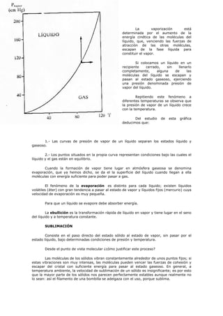 La vaporización está
determinada por el aumento de la
energía cinética de las moléculas del
líquido, que, venciendo las fuerzas de
atracción de las otras moléculas,
escapan de la fase líquida para
constituir el vapor.
Si colocamos un líquido en un
recipiente cerrado, sin llenarlo
completamente, alguna de las
moléculas del líquido se escapan y
pasan al estado gaseoso, ejerciendo
una presión denominada presión de
vapor del líquido.
Repitiendo este fenómeno a
diferentes temperaturas se observa que
la presión de vapor de un líquido crece
con la temperatura.
Del estudio de esta gráfica
deducimos que:
1.- Las curvas de presión de vapor de un líquido separan los estados líquido y
gaseoso.
2.- Los puntos situados en la propia curva representan condiciones bajo las cuales el
líquido y el gas están en equilibrio.
Cuando la formación de vapor tiene lugar en atmósfera gaseosa se denomina
evaporación, que ya hemos dicho, se da el la superficie del líquido cuando llegan a ella
moléculas con energía suficiente para poder pasar a gas.
El fenómeno de la evaporación es distinto para cada líquido; existen líquidos
volátiles (éter) con gran tendencia a pasar al estado de vapor y líquidos fijos (mercurio) cuya
velocidad de evaporación es muy pequeña.
Para que un líquido se evapore debe absorber energía.
La ebullición es la transformación rápida de líquido en vapor y tiene lugar en el seno
del líquido y a temperatura constante.
SUBLIMACIÓN
Consiste en el paso directo del estado sólido al estado de vapor, sin pasar por el
estado líquido, bajo determinadas condiciones de presión y temperatura.
Desde el punto de vista molecular ¿cómo justificar este proceso?
Las moléculas de los sólidos vibran constantemente alrededor de unos puntos fijos; si
estas vibraciones son muy intensas, las moléculas pueden vencer las fuerzas de cohesión y
escapar del cristal con suficiente energía para pasar al estado gaseoso. En general, a
temperatura ambiente, la velocidad de sublimación de un sólido es insignificante; es por esto
que la mayor parte de los sólidos nos parecen perfectamente estables aunque realmente no
lo sean: así el filamento de una bombilla se adelgaza con el uso, porque sublima.
 