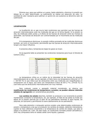 Diremos que, para que sublime un cuerpo, basta calentarlo y disminuir la presión por
debajo de un valor determinado. La sublimación se realiza con absorción de calor. La
cantidad de calor necesaria para sublimar un gramo de una sustancia se denomina calor de
sublimación.
LICUEFACCIÓN
La licuefacción de un gas ocurre bajo condiciones que permiten que las fuerzas de
atracción intermoleculares unan las moléculas del gas en la forma líquida. Si la presión es
alta, las moléculas están juntas y el efecto de las fuerzas de atracción entre las mismas es
apreciable. Las fuerzas de atracción son contrarrestadas por el movimiento de las moléculas
del gas.
Si la temperatura disminuye, la energía cinética promedio de las moléculas disminuye
también, así como el movimiento, permitiendo que las fuerzas de atracción intermoleculares
tengan una mayor influencia.
A presiones altas y temperaturas bajas los gases se licúan.
En la siguiente tabla se presentan las condiciones necesarias para licuar el Dióxido de
Carbono (CO2).
Temperatura (°C) Presión (atm)
-50 6.7
-30 14.1
-10 26.1
+10 44.4
+20 56.5
+30 71.2
+31 72.8
La temperatura crítica es un indicio de la intensidad de las fuerzas de atracción
intermoleculares de un gas. Así por ejemplo, el Helio tiene una temperatura crítica de 5.3 °K
( -267.85 °C) lo que indica que las atracciones entre sus moléculas son insignificantes en
comparación con el Agua, que tiene una Temperatura Crítica de 647.2 °K ( 374.05 °C) lo
cual indica que las atracciones intermoleculares son muy intensas.
Para cualquier cuerpo o agregado material considerado, se observa que
modificando las condiciones de temperatura o presión, se pueden obtener distintos
estados de agregación con características peculiares.
Los cambios de estado descritos, también se producen si se incrementa la presión
manteniendo constante la temperatura, así, por ejemplo, el hielo de las pistas se funde por
efecto de la presión ejercida por el peso de los patinadores haciendo el agua líquida, así
obtenida, de lubricante y permitiendo el suave deslizamiento de los patinadores.
Para cada elemento o compuesto químico existen unas determinadas condiciones de
presión y temperatura a las que se producen los cambios de estado, debiendo interpretarse,
cuando se hace referencia únicamente a la temperatura de cambio de estado, que ésta se
refiere a la presión de 1 atm. De este modo, en condiciones normales presión atmosférica y
20ºC hay compuestos tanto en estado sólido como líquido y gaseoso.
 