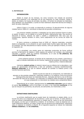 4.-MATERIALES
INTRODUCCIÓN
Desde el origen de los tiempos, los seres humanos han tratado de encontrar
aplicaciones prácticas a los materiales de los que disponían en cada momento. Desde la
piedra, la madera, los huesos de animales, las pieles...el hombre ha utilizado los materiales,
para satisfacer sus necesidades y cuando se hace sedentario desarrolla técnicas de trabajo a
partir de estos materiales.
Utiliza el barro y la arcilla, se desarrolla la cerámica. El descubrimiento de algunos
metales hacia el 3000 a.C. contribuyó al desarrollo de grandes civilizaciones.
Los primeros metales conocidos y trabajados por los seres humanos fueron el cobre,
el estaño, la plata y el oro debido a su punto de fusión relativamente bajo. Muy pronto se
descubrió el bronce, aleación de cobre y estaño y notablemente más duro que sus
componentes. Aparece también el vidrio, como subproducto de los hornos de fusión de
metales.
El hierro comienza a emplearse hacia el 2290 a.C. Algunos materiales, conocidos
desde la antigüedad, no se utilizaron en gran escala hasta muchos siglos más tarde. Otros,
sin embargo, han sido descubiertos en época reciente, como por ejemplo el titanio, el cromo,
el magnesio, etc
En la actualidad, una amplia gama de materiales producidos de forma artificial
permite la fabricación de objetos y útiles capaces de sustituir con ventaja a los materiales
naturales y resolver parte de nuestras necesidades, es el caso de los plásticos, las
resinas sintéticas, algunas fibras...
Como podemos apreciar, el estudio de los materiales es muy amplio y para llevar a
cabo un estudio sistemático de los mismos, habremos de empezar por distinguir entre
materia prima y material elaborado.
Llamamos materia prima al material natural que se obtiene de la naturaleza y que
puede ser aprovechado directamente o bien ser sometido a diversas transformaciones.
Material elaborado es el que se obtiene después de someter la materia prima a las
transformaciones oportunas.
Desde el punto de vista de su composición, los materiales se
agrupan en dos grandes categorías: materiales metálicos y no metálicos. Entre los primeros
distinguiremos dos tipos, los materiales férricos , derivados del hierro y los no férricos,
derivados del resto de los metales. Los materiales no metálicos están formados por aquellos
en cuya composición no intervienen los metales como componente básico.
Dependiendo de su origen, distinguiremos los materiales naturales como la seda ó
el cuarzo, los sintéticos, como el hormigón ó el vidrio, y los materiales auxiliares, en los
que se incluyen los pulimentos, las pinturas, los lubricantes, los insecticidas y otros
ESTRUCTURAS CRISTALINAS
La primera clasificación que se puede hacer de materiales en estado sólido, es en
función de cómo es la disposición de los átomos o iones que lo forman. Si estos átomos o
iones se colocan ordenadamente siguiendo un modelo que se repite en las tres direcciones
del espacio, se dice que el material es cristalino. Si los átomos o iones se disponen de un
modo totalmente aleatorio, sin seguir ningún tipo de secuencia de ordenamiento, estaríamos
ante un material no cristalino ó amorfo. En el siguiente esquema se indican los materiales
sólidos cristalinos y los no cristalinos.
 