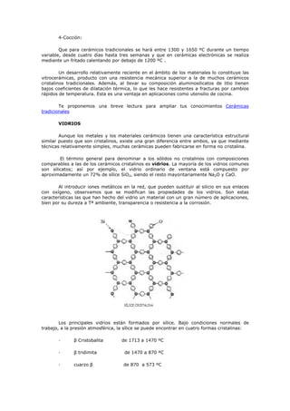 4-Cocción:
Que para cerámicos tradicionales se hará entre 1300 y 1650 ºC durante un tiempo
variable, desde cuatro días hasta tres semanas y que en cerámicas electrónicas se realiza
mediante un fritado calentando por debajo de 1200 ºC .
Un desarrollo relativamente reciente en el ámbito de los materiales lo constituye las
vitrocerámicas, producto con una resistencia mecánica superior a la de muchos cerámicos
cristalinos tradicionales. Además, al llevar su composición aluminosilicatos de litio tienen
bajos coeficientes de dilatación térmica, lo que les hace resistentes a fracturas por cambios
rápidos de temperatura. Esta es una ventaja en aplicaciones como utensilio de cocina.
Te proponemos una breve lectura para ampliar tus conocimientos Cerámicas
tradicionales
VIDRIOS
Aunque los metales y los materiales cerámicos tienen una característica estructural
similar puesto que son cristalinos, existe una gran diferencia entre ambos, ya que mediante
técnicas relativamente simples, muchas cerámicas pueden fabricarse en forma no cristalina.
El término general para denominar a los sólidos no cristalinos con composiciones
comparables a las de los cerámicos cristalinos es vidrios. La mayoría de los vidrios comunes
son silicatos; así por ejemplo, el vidrio ordinario de ventana está compuesto por
aproximadamente un 72% de sílice SiO2, siendo el resto mayoritariamente Na2O y CaO.
Al introducir iones metálicos en la red, que pueden sustituir al silicio en sus enlaces
con oxígeno, observamos que se modifican las propiedades de los vidrios. Son estas
características las que han hecho del vidrio un material con un gran número de aplicaciones,
bien por su dureza a Tª ambiente, transparencia o resistencia a la corrosión.
Los principales vidrios están formados por sílice. Bajo condiciones normales de
trabajo, a la presión atmosférica, la sílice se puede encontrar en cuatro formas cristalinas:
· β Cristobalita de 1713 a 1470 ºC
· β tridimita de 1470 a 870 ºC
· cuarzo β de 870 a 573 ºC
 