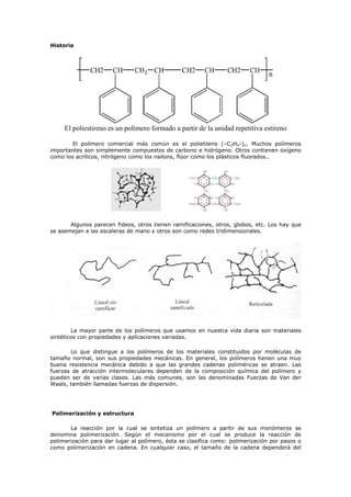 Historia
El poliestireno es un polímero formado a partir de la unidad repetitiva estireno
El polímero comercial más común es el polietileno (–C2H4-)n. Muchos polímeros
importantes son simplemente compuestos de carbono e hidrógeno. Otros contienen oxígeno
como los acrílicos, nitrógeno como los nailons, flúor como los plásticos fluorados..
Algunos parecen fideos, otros tienen ramificaciones, otros, globos, etc. Los hay que
se asemejan a las escaleras de mano y otros son como redes tridimensionales.
La mayor parte de los polímeros que usamos en nuestra vida diaria son materiales
sintéticos con propiedades y aplicaciones variadas.
Lo que distingue a los polímeros de los materiales constituidos por moléculas de
tamaño normal, son sus propiedades mecánicas. En general, los polímeros tienen una muy
buena resistencia mecánica debido a que las grandes cadenas poliméricas se atraen. Las
fuerzas de atracción intermoleculares dependen de la composición química del polímero y
pueden ser de varias clases. Las más comunes, son las denominadas Fuerzas de Van der
Waals, también llamadas fuerzas de dispersión.
Polimerización y estructura
La reacción por la cual se sintetiza un polímero a partir de sus monómeros se
denomina polimerización. Según el mecanismo por el cual se produce la reacción de
polimerización para dar lugar al polímero, ésta se clasifica como: polimerización por pasos o
como polimerización en cadena. En cualquier caso, el tamaño de la cadena dependerá del
 
