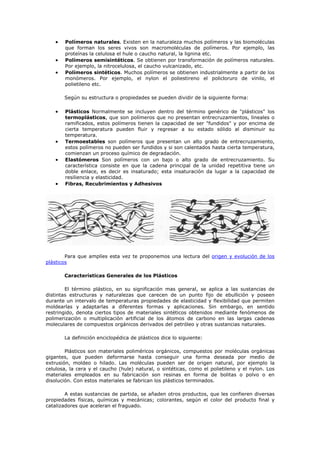 • Polímeros naturales. Existen en la naturaleza muchos polímeros y las biomoléculas
que forman los seres vivos son macromoléculas de polímeros. Por ejemplo, las
proteínas la celulosa el hule o caucho natural, la lignina etc.
• Polímeros semisintéticos. Se obtienen por transformación de polímeros naturales.
Por ejemplo, la nitrocelulosa, el caucho vulcanizado, etc.
• Polímeros sintéticos. Muchos polímeros se obtienen industrialmente a partir de los
monómeros. Por ejemplo, el nylon el poliestireno el policloruro de vinilo, el
polietileno etc.
Según su estructura o propiedades se pueden dividir de la siguiente forma:
• Plásticos Normalmente se incluyen dentro del término genérico de "plásticos" los
termoplásticos, que son polímeros que no presentan entrecruzamientos, lineales o
ramificados, estos polímeros tienen la capacidad de ser "fundidos" y por encima de
cierta temperatura pueden fluir y regresar a su estado sólido al disminuir su
temperatura.
• Termoestables son polímeros que presentan un alto grado de entrecruzamiento,
estos polímeros no pueden ser fundidos y si son calentados hasta cierta temperatura,
comienzan un proceso químico de degradación.
• Elastómeros Son polímeros con un bajo o alto grado de entrecruzamiento. Su
característica consiste en que la cadena principal de la unidad repetitiva tiene un
doble enlace, es decir es insaturado; esta insaturación da lugar a la capacidad de
resiliencia y elasticidad.
• Fibras, Recubrimientos y Adhesivos
Para que amplíes esta vez te proponemos una lectura del origen y evolución de los
plásticos
Características Generales de los Plásticos
El término plástico, en su significación mas general, se aplica a las sustancias de
distintas estructuras y naturalezas que carecen de un punto fijo de ebullición y poseen
durante un intervalo de temperaturas propiedades de elasticidad y flexibilidad que permiten
moldearlas y adaptarlas a diferentes formas y aplicaciones. Sin embargo, en sentido
restringido, denota ciertos tipos de materiales sintéticos obtenidos mediante fenómenos de
polimerización o multiplicación artificial de los átomos de carbono en las largas cadenas
moleculares de compuestos orgánicos derivados del petróleo y otras sustancias naturales.
La definición enciclopédica de plásticos dice lo siguiente:
Plásticos son materiales poliméricos orgánicos, compuestos por moléculas orgánicas
gigantes, que pueden deformarse hasta conseguir una forma deseada por medio de
extrusión, moldeo o hilado. Las moléculas pueden ser de origen natural, por ejemplo la
celulosa, la cera y el caucho (hule) natural, o sintéticas, como el polietileno y el nylon. Los
materiales empleados en su fabricación son resinas en forma de bolitas o polvo o en
disolución. Con estos materiales se fabrican los plásticos terminados.
A estas sustancias de partida, se añaden otros productos, que les confieren diversas
propiedades físicas, químicas y mecánicas; colorantes, según el color del producto final y
catalizadores que aceleran el fraguado.
 