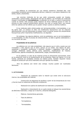 Los plásticos se caracterizan por una relación resistencia /densidad alta, unas
propiedades excelentes para el aislamiento térmico y eléctrico y una buena resistencia a los
ácidos, álcalis y disolventes.
Las enormes moléculas de las que están compuestos pueden ser lineales,
ramificadas o entrecruzadas, dependiendo del tipo de plástico. Las formadas por moléculas
lineales y ramificadas son termoplásticas, se ablandan con el calor y vuelven a endurecerse
cuando se enfrían. Este proceso puede repetirse de forma indefinida porque el calor no
provoca en ellos ninguna transformación química, sino sólo un cambio físico. Las uniones
entre las cadenas son tan débiles que se pueden romper cuando se calienta el plástico.
Si las moléculas están entrecruzadas son termoendurecibles o termoestables; si se
les aplica calor, se produce en ellos una modificación fisicoquímica que los endurece
definitivamente. Una vez endurecidos no pueden volver a fundirse, porque sus características
fisicoquímicas sufren importantes modificaciones y se degradan.
Sin embargo, hay algunos plásticos, como los poliésteres, que no son termoplásticos
ni termoestables; en ellos el proceso de endurecimiento, se debe a agentes catalizadores y
no a la acción del calor.
Propiedades de los plásticos
Los plásticos son con toda probabilidad, más seguros que el vidrio, puesto que son
irrompibles y más seguros que el acero, porque no se oxidan. Son ligeros de peso,
resistentes y duraderos, económicos y prácticos, flexibles y adaptables...Todo esto se
consigue añadiendo ciertos aditivos como pigmentos, modificadores de impacto,
plastificantes, agentes antiestáticos, estabilizantes, cargas, antioxidantes,etc...
En los plásticos, el valor de las materias primas es eficazmente aprovechado, tanto
en la producción como en la transformación de los productos. Estos son ligeros y a la vez
fuertes, partiendo de cantidades mínimas de materia prima. También requieren menos
energía en producción que otros materiales como por ejemplo los metales.
Pero los plásticos aún tienen otra ventaja: muchos pueden ser reutilizados
fácilmente.
5. ACTIVIDADES
· Resolución de cuestiones sobre la relación que existe entre la estructura
interna y las propiedades del material.
· Construcción de diagramas de equilibrio a partir de las temperaturas de inicio
y final de fusión en aleaciones de diferente composición.
· Realización de cuadros de clasificación de materiales y propiedades.
· Realización e interpretación de un cuadro donde se indiquen las características
de diferentes materiales, a elegir por el alumno, utilizando bibliografía.
· Plásticos. Características generales.
· Tipos de plásticos:
- Termoplásticos.
- Termoestables.
 