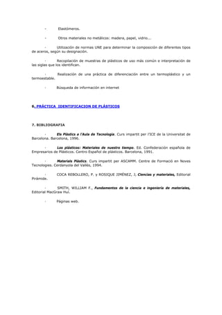 - Elastómeros.
- Otros materiales no metálicos: madera, papel, vidrio...
· Utilización de normas UNE para determinar la composición de diferentes tipos
de aceros, según su designación.
· Recopilación de muestras de plásticos de uso más común e interpretación de
las siglas que los identifican.
· Realización de una práctica de diferenciación entre un termoplástico y un
termoestable.
· Búsqueda de información en internet
6. PRÁCTICA IDENTIFICACION DE PLÁSTICOS
7. BIBLIOGRAFIA
· Els Plàstics a l’Aula de Tecnologia. Curs impartit per l’ICE de la Universitat de
Barcelona. Barcelona, 1996.
· Los plásticos: Materiales de nuestro tiempo. Ed. Confederación española de
Empresarios de Plásticos. Centro Español de plásticos. Barcelona, 1991.
· Materials Plàstics. Curs impartit per ASCAMM. Centre de Formació en Noves
Tecnologies. Cerdanyola del Vallès, 1994.
· COCA REBOLLERO, P. y ROSIQUE JIMÉNEZ, J, Ciencias y materiales, Editorial
Pirámide.
· SMITH, WILLIAM F., Fundamentos de la ciencia e ingeniería de materiales,
Editorial MacGraw Huí.
· Páginas web.
 