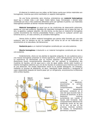 Al observar la materia que nos rodea, es fácil darse cuenta que ciertos materiales son
homogéneos, mientras que otros manifiestan un aspecto heterogéneo.
De una forma elemental, pero intuitiva, entendemos por material heterogéneo
aquel que a simple vista o por algún medio óptico (lupa, microscopio ) denota estar
constituido por dos ó más sustancias diferentes como por ejemplo el granito. Los materiales
heterogéneos también se llaman mezclas heterogéneas.
Material homogéneo es aquel que en las condiciones de observación anteriores,
parece ser una sola sustancia. Ejemplos de materiales homogéneos son el agua del mar, el
aire, la gasolina, cualquier aleación...De otra forma, se dice que un material es homogéneo
cuando encontramos las mismas propiedades físicas y químicas en cualquier porción que
tomemos de él y, en caso contrario, se considera heterogéneo.
Hemos dicho al definir material homogéneo que parece estar formado por una sola
sustancia, pero no siempre es así; en realidad casi nunca es así en los materiales que
encontramos en la naturaleza. Así llamaremos:
Sustancia pura a un material homogéneo constituido por una sola sustancia.
Mezcla homogénea ó disolución a un material homogéneo constituido por más de
una sustancia.
Evidentemente, ahora se nos plantea la siguiente pregunta. Si una sustancia pura y
una mezcla homogénea presentan la misma apariencia, ¿cómo distinguiremos una de otra?
La experiencia ha demostrado que en muchos aspectos las sustancias puras y las
disoluciones tienen comportamientos diferentes. Así, por ejemplo, si comparamos dos
muestras de líquidos, una de agua pura y otra de agua salada, siendo cada muestra un
sistema homogéneo sabemos que uno de los líquidos es sustancia pura mientras que el otro
es una disolución. Por simple observación visual no es posible distinguirlo, sin embargo,
mediante un proceso de destilación, es decir, calentando hasta ebullición y recogiendo el
vapor desprendido después de hacerlo pasar por un refrigerante, encontraremos la diferencia
entre ambos líquidos.
Al calentar y
comenzar la ebullición,
encontramos la primera
diferencia de
comportamiento. Mientras
que la temperatura
permanece constante en el
caso del agua durante todo el
proceso de ebullición, la de la
disolución continúa
aumentando aun cuando el
líquido esté hirviendo. Este
comportamiento diferencia las
sustancias puras de las que
no lo son, ya que en las
primeras mientras cambian
de estado, la temperatura
permanece constante.
 
