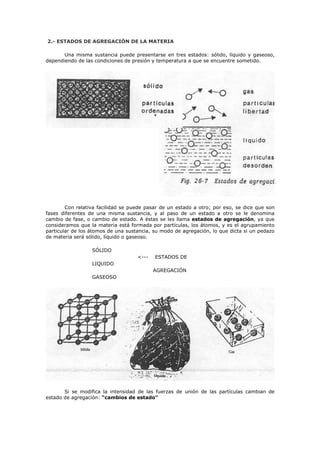 2.- ESTADOS DE AGREGACIÓN DE LA MATERIA
Una misma sustancia puede presentarse en tres estados: sólido, líquido y gaseoso,
dependiendo de las condiciones de presión y temperatura a que se encuentre sometido.
Con relativa facilidad se puede pasar de un estado a otro; por eso, se dice que son
fases diferentes de una misma sustancia, y al paso de un estado a otro se le denomina
cambio de fase, o cambio de estado. A éstas se les llama estados de agregación, ya que
consideramos que la materia está formada por partículas, los átomos, y es el agrupamiento
particular de los átomos de una sustancia, su modo de agregación, lo que dicta si un pedazo
de materia será sólido, líquido o gaseoso.
SÓLIDO
LIQUIDO
GASEOSO
<--- ESTADOS DE
AGREGACIÓN
Si se modifica la intensidad de las fuerzas de unión de las partículas cambian de
estado de agregación: “cambios de estado”
 