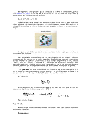 Es importante tener presente que si un líquido se confina en un recipiente, genera
una presión de vapor producida por el equilibrio de los procesos de evaporación y
condensación que explicaremos más adelante.
2.1.3 ESTADO GASEOSO
Toda la materia está formada por moléculas que se atraen entre sí, pero en el caso
de los gases las distancias intermoleculares son muy grandes en relación a su tamaño y la
interacción entre ellas, es mínima. En consecuencia los gases no tienen ni forma ni volumen
propios.
Un gas es un fluido que tiende a expansionarse hasta ocupar por completo el
recipiente que lo contiene.
Las propiedades macroscópicas de un gas dependen de su presión, volumen,
temperatura y del número, n, de moles presentes. Un efecto que podemos experimentar
cuando inflamos la rueda de una bicicleta es que cuando comprimimos el aire, éste se
calienta, esto es, cuando P aumenta y V disminuye, la temperatura aumenta. Tres
cualesquiera de estas variables determinan la cuarta. La mayoría de los gases son bastante
similares, de modo que el comportamiento del gas ideal ilustra el de los gases en general.
Un “gas ideal” es aquél que obedece exactamente la ley de los gases perfectos o
ley de Clapeyron, que relaciona la presión, el volumen y la temperatura de un gas y es la
consecuencia de aunar las leyes de Boyle-Mariotte y Charles-Gay-Lussac.
De este modo:
y, considerando las condiciones normales de un gas, que son para un mol, un
volumen de 22,4 l, una atmósfera de presión y 273º K:
P1·V1 = R· T1
Para n moles de gas:
P1·V! = n·R·T1
Muchos gases reales presentan ligeras variaciones, pero casi siempre podremos
ignorarlas o ajustarlas.
Gases reales:
 