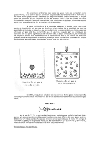 En condiciones ordinarias, casi todos los gases reales se comportan como
gases ideales, en el sentido de que obedecen los postulados de la teoría cinético-molecular y
las leyes de los gases ideales. Sabemos que según el modelo cinético-molecular, la mayor
parte de volumen de una muestra de gas es espacio vacío y que los gases son muy
compresibles. Además, las moléculas del gas ideal no ejercen atracciones entre ellas porque
están muy separadas entre sí y se mueven a gran velocidad.
A bajas temperaturas y a presiones elevadas, o ambas cosas, cerca del
punto de licuefacción un gas real se desvía en gran medida de la idealidad, ya que los
postulados anteriores no describen su comportamiento en esas condiciones. Bajo presiones
elevadas un gas está tan comprimido que el volumen ocupado por sus moléculas se
convierte en una parte significativa del volumen total. A bajas temperaturas, las moléculas
se desplazan mucho más lentamente que a temperaturas altas y las fuerzas de atracción
pueden vencer el movimiento de algunas moléculas. Estos dos factores provocan una mayor
tendencia de las moléculas a permanecer “unidas” una vez que chocan.
En 1867, después de estudiar las desviaciones de los gases reales respecto
del comportamiento ideal, Johannes Van der Waals ajustó empíricamente la ecuación del gas
ideal:
en la que P, V, T y n representan las mismas variables que en la ley del gas ideal,
pero a y b son constantes medidas experimentalmente, que difieren de unos gases a otros.
El término “a” indica grandes fuerzas de atracción entre las moléculas. El factor “b” corrige el
volumen ocupado por las propias moléculas. Es fácil observar que cuando “a” y “b” valen 0,
la ecuación de Van der Waals se reduce a la de los gases ideales.
Constantes de Van der Waals:
 