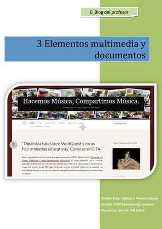  
                        
               El Blog del profesor 




    3 Elementos multimedia y 
                documentos 




                        
                        
                        
                        
                        
                        
                        
                     ©Editor Tutor: Alfonso T. Pimienta García 
                     Entidad: CCOO Educación Extremadura 
                     Plataforma: Moodle. 2011‐2012 
                        
 