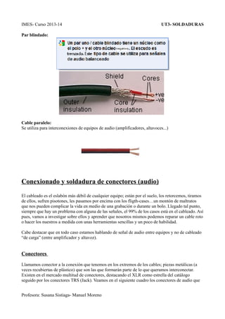 IMES- Curso 2013-14

UT3- SOLDADURAS

Par blindado:

Cable paralelo:
Se utiliza para interconexiones de equipos de audio (amplificadores, altavoces...)

Conexionado y soldadura de conectores (audio)
El cableado es el eslabón más débil de cualquier equipo; están por el suelo, los retorcemos, tiramos
de ellos, sufren pisotones, les pasamos por encima con los fligth-cases…un montón de maltratos
que nos pueden complicar la vida en medio de una grabación o durante un bolo. Llegado tal punto,
siempre que hay un problema con alguna de las señales, el 99% de los casos está en el cableado. Así
pues, vamos a investigar sobre ellos y aprender que nosotros mismos podemos reparar un cable roto
o hacer los nuestros a medida con unas herramientas sencillas y un poco de habilidad.
Cabe destacar que en todo caso estamos hablando de señal de audio entre equipos y no de cableado
“de carga” (entre amplificador y altavoz).

Conectores
Llamamos conector a la conexión que tenemos en los extremos de los cables; piezas metálicas (a
veces recubiertas de plástico) que son las que formarán parte de lo que queramos interconectar.
Existen en el mercado multitud de conectores, destacando el XLR como estrella del catálogo
seguido por los conectores TRS (Jack). Veamos en el siguiente cuadro los conectores de audio que
Profesora: Susana Sistiaga- Manuel Moreno

 