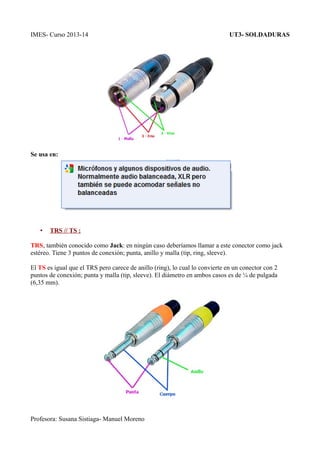IMES- Curso 2013-14

UT3- SOLDADURAS

Se usa en:

•

TRS // TS :

TRS, también conocido como Jack: en ningún caso deberíamos llamar a este conector como jack
estéreo. Tiene 3 puntos de conexión; punta, anillo y malla (tip, ring, sleeve).
El TS es igual que el TRS pero carece de anillo (ring), lo cual lo convierte en un conector con 2
puntos de conexión; punta y malla (tip, sleeve). El diámetro en ambos casos es de ¼ de pulgada
(6,35 mm).

Profesora: Susana Sistiaga- Manuel Moreno

 