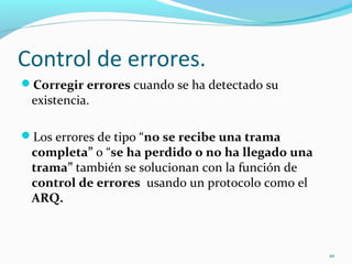Control de errores.  Corregir errores  cuando se ha detectado su existencia.  Los errores de tipo “ no se recibe una trama completa”  o “ se ha perdido o no ha llegado una trama”  también se solucionan con la función de  control de errores  usando un protocolo como el  ARQ. 