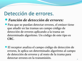 Detección de errores. Función de detección de errores: Para que se puedan detectar errores, el emisor tiene que añadir en las tramas un campo código de detección de errores aplicando a la trama un determinado algoritmo. Un código de este tipo es  CRC. El receptor analiza el campo código de detección de errores, le aplica un determinado algoritmo al campo de detección de errores y al resto de la trama para detectar errores en la transmisión. Si se detectan errores, no se pasa la información de la trama al nivel superior. 