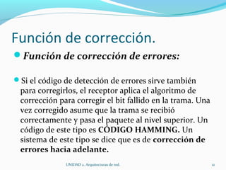 Función de corrección. Función de corrección de errores: Si el código de detección de errores sirve también para corregirlos, el receptor aplica el algoritmo de corrección para corregir el bit fallido en la trama. Una vez corregido asume que la trama se recibió correctamente y pasa el paquete al nivel superior. Un código de este tipo es  CÓDIGO HAMMING.  Un sistema de este tipo se dice que es de  corrección de errores hacia adelante. UNIDAD 2. Arquitecturas de red.  